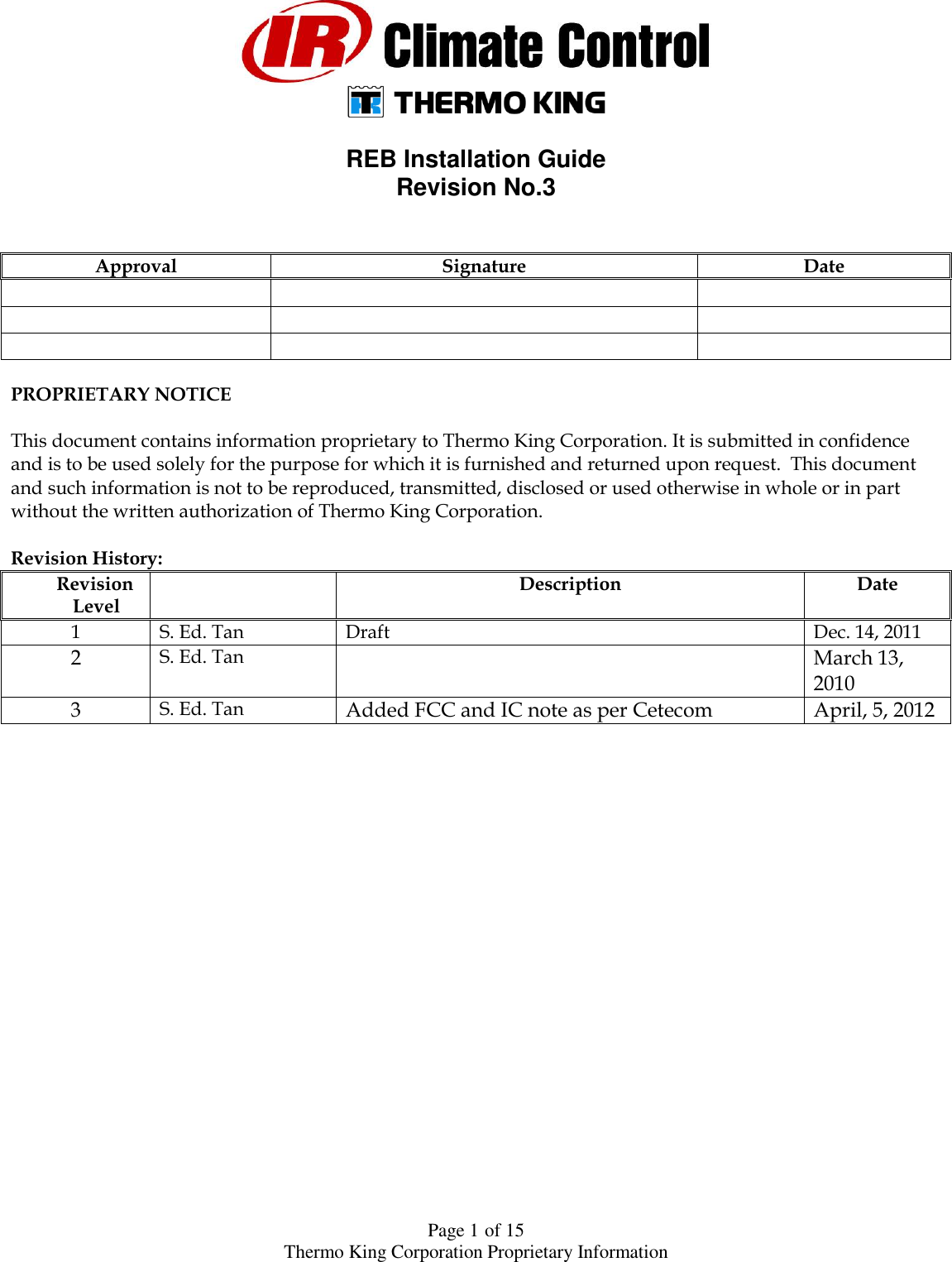  Page 1 of 15 Thermo King Corporation Proprietary Information    REB Installation Guide  Revision No.3   Approval Signature Date           PROPRIETARY NOTICE  This document contains information proprietary to Thermo King Corporation. It is submitted in confidence and is to be used solely for the purpose for which it is furnished and returned upon request.  This document and such information is not to be reproduced, transmitted, disclosed or used otherwise in whole or in part without the written authorization of Thermo King Corporation.  Revision History: Revision Level  Description Date 1 S. Ed. Tan Draft Dec. 14, 2011 2 S. Ed. Tan  March 13, 2010 3 S. Ed. Tan Added FCC and IC note as per Cetecom April, 5, 2012   