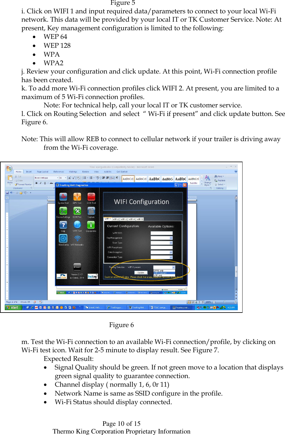  Page 10 of 15 Thermo King Corporation Proprietary Information                                             Figure 5               i. Click on WIFI 1 and input required data/parameters to connect to your local Wi-Fi      network. This data will be provided by your local IT or TK Customer Service. Note: At      present, Key management configuration is limited to the following:  WEP 64  WEP 128  WPA  WPA2        j. Review your configuration and click update. At this point, Wi-Fi connection profile        has been created.       k. To add more Wi-Fi connection profiles click WIFI 2. At present, you are limited to a        maximum of 5 Wi-Fi connection profiles.          Note: For technical help, call your local IT or TK customer service.       l. Click on Routing Selection  and select  “ Wi-Fi if present” and click update button. See        Figure 6.              Note: This will allow REB to connect to cellular network if your trailer is driving away          from the Wi-Fi coverage.                     Figure 6            m. Test the Wi-Fi connection to an available Wi-Fi connection/profile, by clicking on        Wi-Fi test icon. Wait for 2-5 minute to display result. See Figure 7.         Expected Result:  Signal Quality should be green. If not green move to a location that displays green signal quality to guarantee connection.  Channel display ( normally 1, 6, 0r 11)   Network Name is same as SSID configure in the profile.  Wi-Fi Status should display connected.    