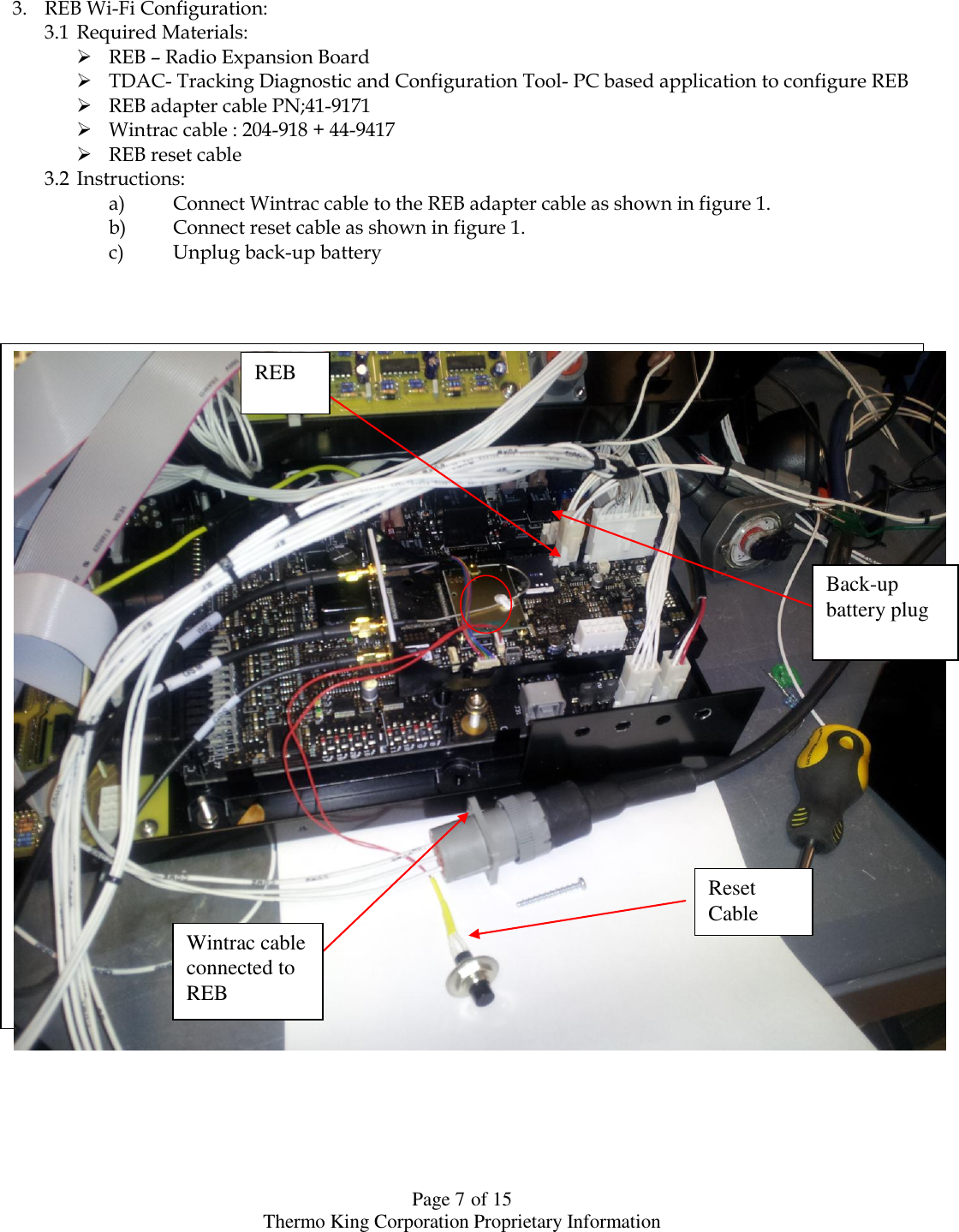  Page 7 of 15 Thermo King Corporation Proprietary Information    3. REB Wi-Fi Configuration: 3.1 Required Materials:  REB – Radio Expansion Board  TDAC- Tracking Diagnostic and Configuration Tool- PC based application to configure REB  REB adapter cable PN;41-9171  Wintrac cable : 204-918 + 44-9417  REB reset cable 3.2 Instructions: a) Connect Wintrac cable to the REB adapter cable as shown in figure 1. b) Connect reset cable as shown in figure 1. c) Unplug back-up battery                                       Reset Cable Wintrac cable connected to REB Back-up battery plug REB 