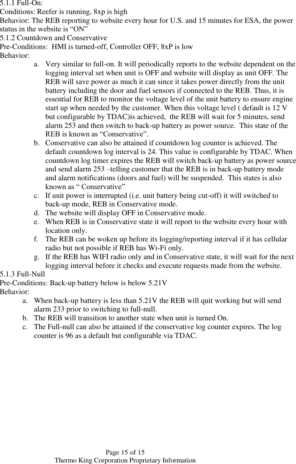  Page 15 of 15 Thermo King Corporation Proprietary Information 5.1.1 Full-On:  Conditions: Reefer is running, 8xp is high Behavior: The REB reporting to website every hour for U.S. and 15 minutes for ESA, the power status in the website is “ON” 5.1.2 Countdown and Conservative  Pre-Conditions:  HMI is turned-off, Controller OFF, 8xP is low Behavior:  a. Very similar to full-on. It will periodically reports to the website dependent on the logging interval set when unit is OFF and website will display as unit OFF. The REB will save power as much it can since it takes power directly from the unit battery including the door and fuel sensors if connected to the REB. Thus, it is essential for REB to monitor the voltage level of the unit battery to ensure engine start up when needed by the customer. When this voltage level ( default is 12 V but configurable by TDAC)is achieved,  the REB will wait for 5 minutes, send alarm 253 and then switch to back-up battery as power source.  This state of the REB is known as “Conservative”. b. Conservative can also be attained if countdown log counter is achieved. The default countdown log interval is 24. This value is configurable by TDAC. When countdown log timer expires the REB will switch back-up battery as power source and send alarm 253 –telling customer that the REB is in back-up battery mode and alarm notifications (doors and fuel) will be suspended.  This states is also known as “ Conservative”  c. If unit power is interrupted (i.e. unit battery being cut-off) it will switched to back-up mode, REB in Conservative mode. d. The website will display OFF in Conservative mode. e. When REB is in Conservative state it will report to the website every hour with location only.  f. The REB can be woken up before its logging/reporting interval if it has cellular radio but not possible if REB has Wi-Fi only. g. If the REB has WIFI radio only and in Conservative state, it will wait for the next logging interval before it checks and execute requests made from the website.  5.1.3 Full-Null Pre-Conditions: Back-up battery below is below 5.21V  Behavior:  a. When back-up battery is less than 5.21V the REB will quit working but will send alarm 233 prior to switching to full-null.  b. The REB will transition to another state when unit is turned On.  c. The Full-null can also be attained if the conservative log counter expires. The log counter is 96 as a default but configurable via TDAC.    