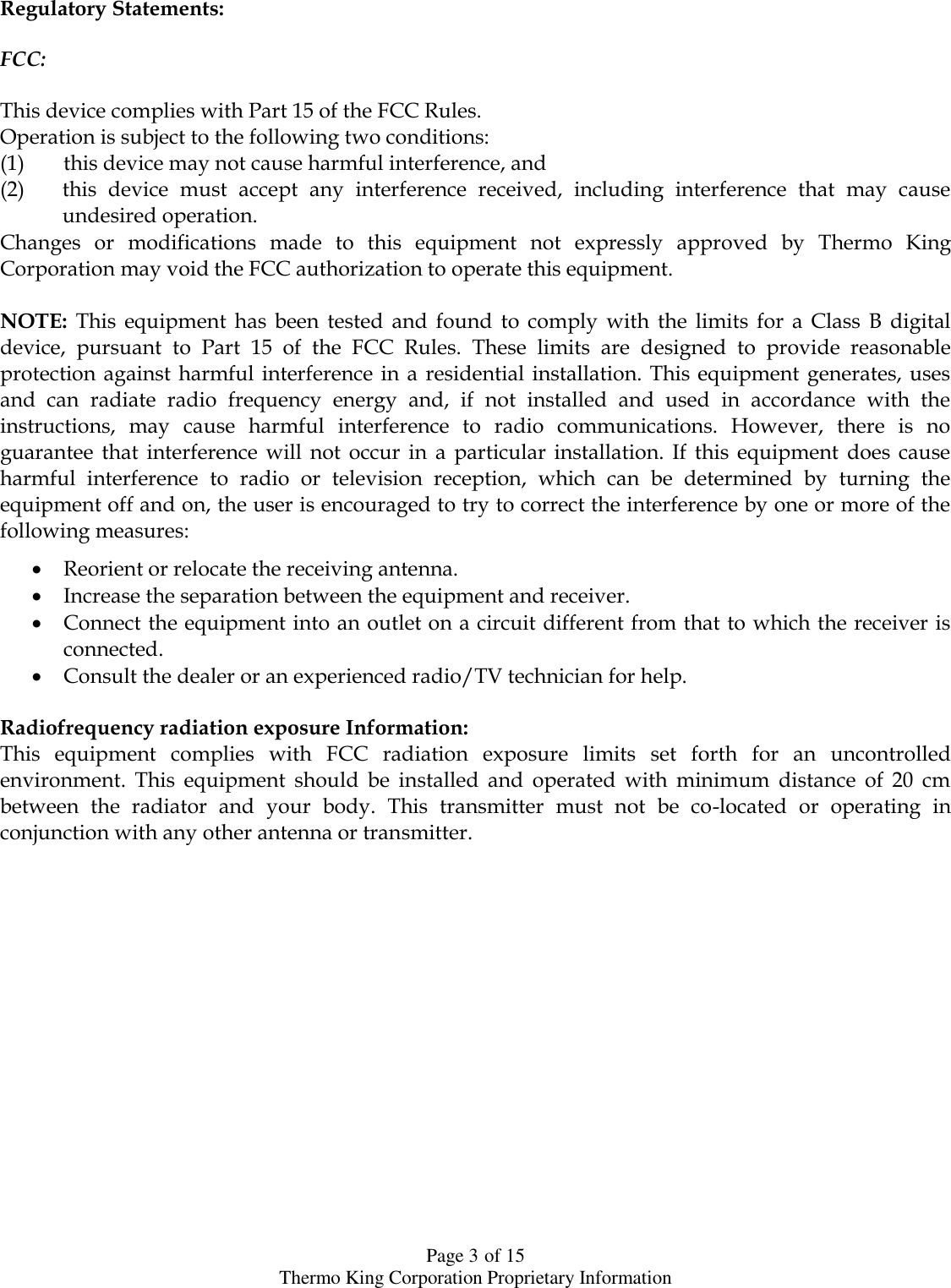  Page 3 of 15 Thermo King Corporation Proprietary Information Regulatory Statements:   FCC:  This device complies with Part 15 of the FCC Rules.  Operation is subject to the following two conditions:  (1) this device may not cause harmful interference, and  (2) this  device  must  accept  any  interference  received,  including  interference  that  may  cause undesired operation.  Changes  or  modifications  made  to  this  equipment  not  expressly  approved  by  Thermo  King Corporation may void the FCC authorization to operate this equipment.   NOTE:  This  equipment  has  been  tested  and  found  to  comply  with  the  limits  for  a  Class  B  digital device,  pursuant  to  Part  15  of  the  FCC  Rules.  These  limits  are  designed  to  provide  reasonable protection against harmful interference  in  a  residential installation. This equipment generates, uses and  can  radiate  radio  frequency  energy  and,  if  not  installed  and  used  in  accordance  with  the instructions,  may  cause  harmful  interference  to  radio  communications.  However,  there  is  no guarantee  that  interference  will  not  occur  in  a  particular  installation.  If  this  equipment  does  cause harmful  interference  to  radio  or  television  reception,  which  can  be  determined  by  turning  the equipment off and on, the user is encouraged to try to correct the interference by one or more of the following measures:   Reorient or relocate the receiving antenna.   Increase the separation between the equipment and receiver.   Connect the equipment into an outlet on a circuit different from that to which the receiver is connected.   Consult the dealer or an experienced radio/TV technician for help.   Radiofrequency radiation exposure Information:  This  equipment  complies  with  FCC  radiation  exposure  limits  set  forth  for  an  uncontrolled environment.  This  equipment  should  be  installed  and  operated  with  minimum  distance  of  20  cm between  the  radiator  and  your  body.  This  transmitter  must  not  be  co-located  or  operating  in conjunction with any other antenna or transmitter.   