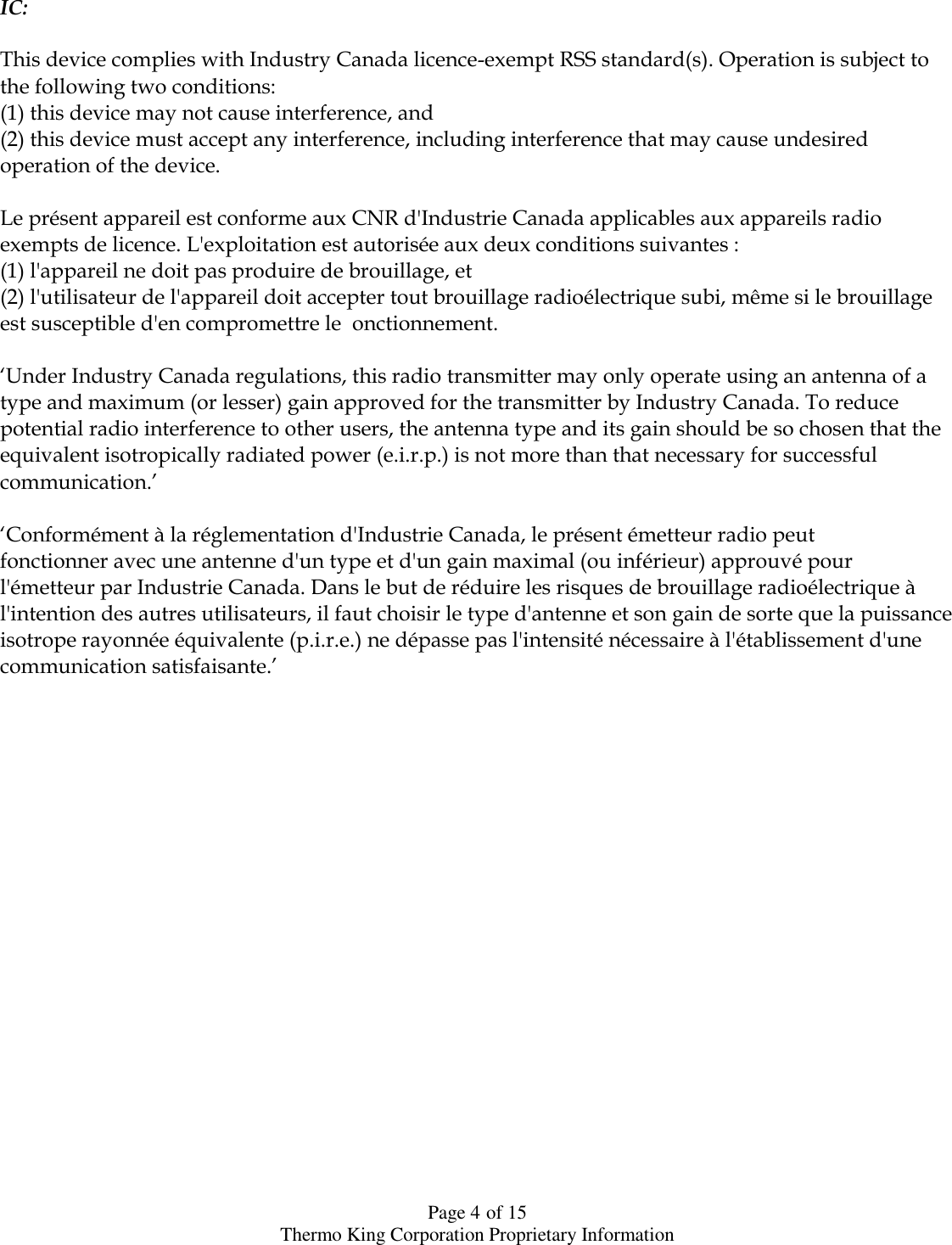  Page 4 of 15 Thermo King Corporation Proprietary Information  IC:  This device complies with Industry Canada licence-exempt RSS standard(s). Operation is subject to the following two conditions: (1) this device may not cause interference, and (2) this device must accept any interference, including interference that may cause undesired operation of the device.  Le présent appareil est conforme aux CNR d&apos;Industrie Canada applicables aux appareils radio exempts de licence. L&apos;exploitation est autorisée aux deux conditions suivantes : (1) l&apos;appareil ne doit pas produire de brouillage, et (2) l&apos;utilisateur de l&apos;appareil doit accepter tout brouillage radioélectrique subi, même si le brouillage est susceptible d&apos;en compromettre le  onctionnement.  „Under Industry Canada regulations, this radio transmitter may only operate using an antenna of a type and maximum (or lesser) gain approved for the transmitter by Industry Canada. To reduce potential radio interference to other users, the antenna type and its gain should be so chosen that the equivalent isotropically radiated power (e.i.r.p.) is not more than that necessary for successful communication.‟  „Conformément à la réglementation d&apos;Industrie Canada, le présent émetteur radio peut fonctionner avec une antenne d&apos;un type et d&apos;un gain maximal (ou inférieur) approuvé pour l&apos;émetteur par Industrie Canada. Dans le but de réduire les risques de brouillage radioélectrique à l&apos;intention des autres utilisateurs, il faut choisir le type d&apos;antenne et son gain de sorte que la puissance isotrope rayonnée équivalente (p.i.r.e.) ne dépasse pas l&apos;intensité nécessaire à l&apos;établissement d&apos;une communication satisfaisante.‟                      