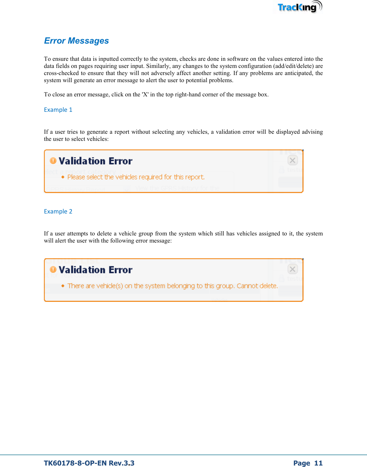  TK60178-8-OP-EN Rev.3.3             Page  11  Error Messages  To ensure that data is inputted correctly to the system, checks are done in software on the values entered into the data fields on pages requiring user input. Similarly, any changes to the system configuration (add/edit/delete) are cross-checked to ensure that they will not adversely affect another setting. If any problems are anticipated, the system will generate an error message to alert the user to potential problems.  To close an error message, click on the &apos;X&apos; in the top right-hand corner of the message box. Example 1  If a user tries to generate a report without selecting any vehicles, a validation error will be displayed advising the user to select vehicles:    Example 2  If a user attempts to delete a vehicle group from the system which still has  vehicles assigned to it, the system will alert the user with the following error message:              