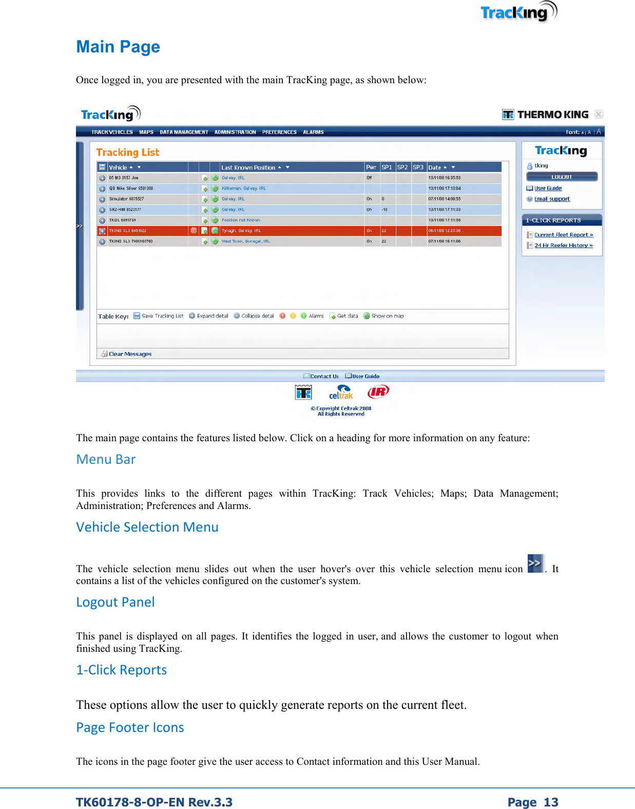  TK60178-8-OP-EN Rev.3.3             Page  13 Main Page  Once logged in, you are presented with the main TracKing page, as shown below:  The main page contains the features listed below. Click on a heading for more information on any feature: Menu Bar This  provides  links  to  the  different  pages  within  TracKing:  Track  Vehicles;  Maps;  Data  Management; Administration; Preferences and Alarms. Vehicle Selection Menu The  vehicle  selection  menu  slides  out  when  the  user  hover&apos;s  over  this  vehicle  selection  menu icon  .  It contains a list of the vehicles configured on the customer&apos;s system. Logout Panel This  panel  is  displayed  on  all pages. It identifies  the  logged  in  user, and allows  the  customer  to  logout  when finished using TracKing. 1-Click Reports These options allow the user to quickly generate reports on the current fleet. Page Footer Icons The icons in the page footer give the user access to Contact information and this User Manual. 