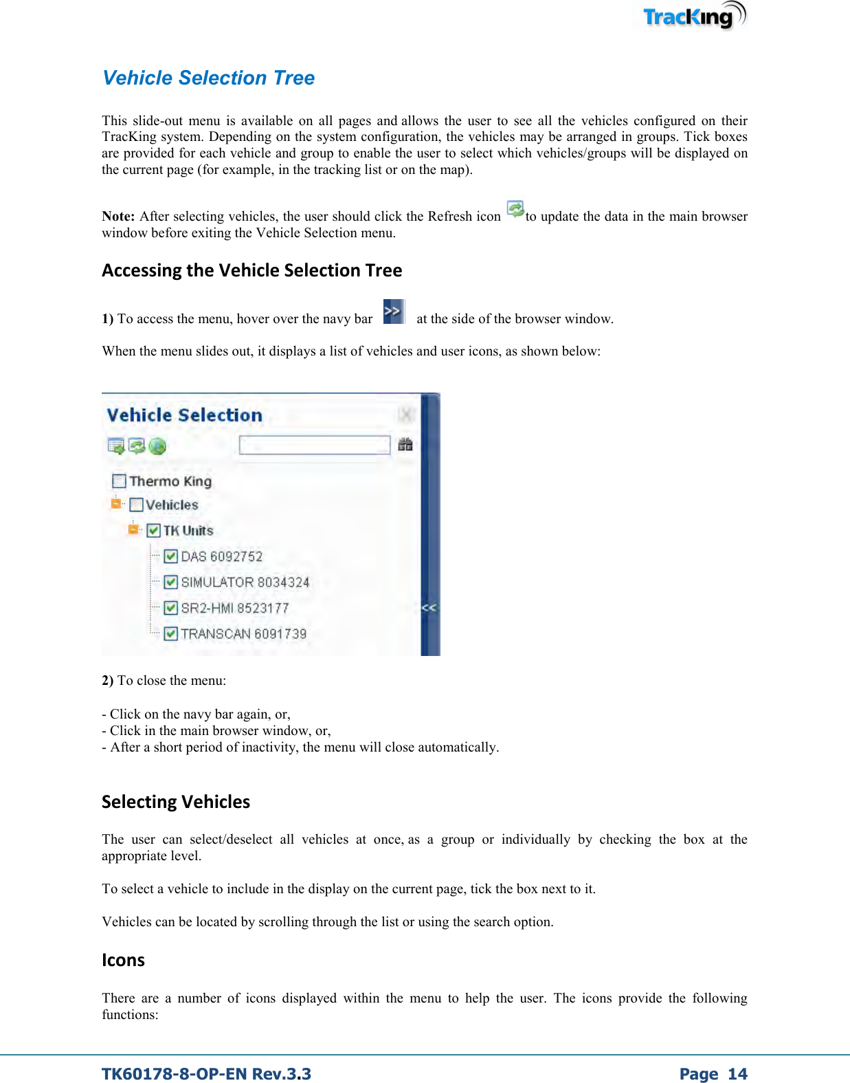  TK60178-8-OP-EN Rev.3.3             Page  14 Vehicle Selection Tree  This  slide-out  menu  is  available  on  all  pages  and allows  the  user  to  see  all  the  vehicles  configured  on  their TracKing system. Depending on the system configuration, the vehicles may be arranged in groups. Tick boxes are provided for each vehicle and group to enable the user to select which vehicles/groups will be displayed on the current page (for example, in the tracking list or on the map).   Note: After selecting vehicles, the user should click the Refresh icon  to update the data in the main browser window before exiting the Vehicle Selection menu.  Accessing the Vehicle Selection Tree 1) To access the menu, hover over the navy bar       at the side of the browser window.  When the menu slides out, it displays a list of vehicles and user icons, as shown below:      2) To close the menu: - Click on the navy bar again, or,  - Click in the main browser window, or,  - After a short period of inactivity, the menu will close automatically.  Selecting Vehicles The  user  can  select/deselect  all  vehicles  at  once, as  a  group  or  individually  by  checking  the  box  at  the appropriate level.   To select a vehicle to include in the display on the current page, tick the box next to it.   Vehicles can be located by scrolling through the list or using the search option.  Icons There  are  a  number  of  icons  displayed  within  the  menu  to  help  the  user.  The  icons  provide  the  following functions:  