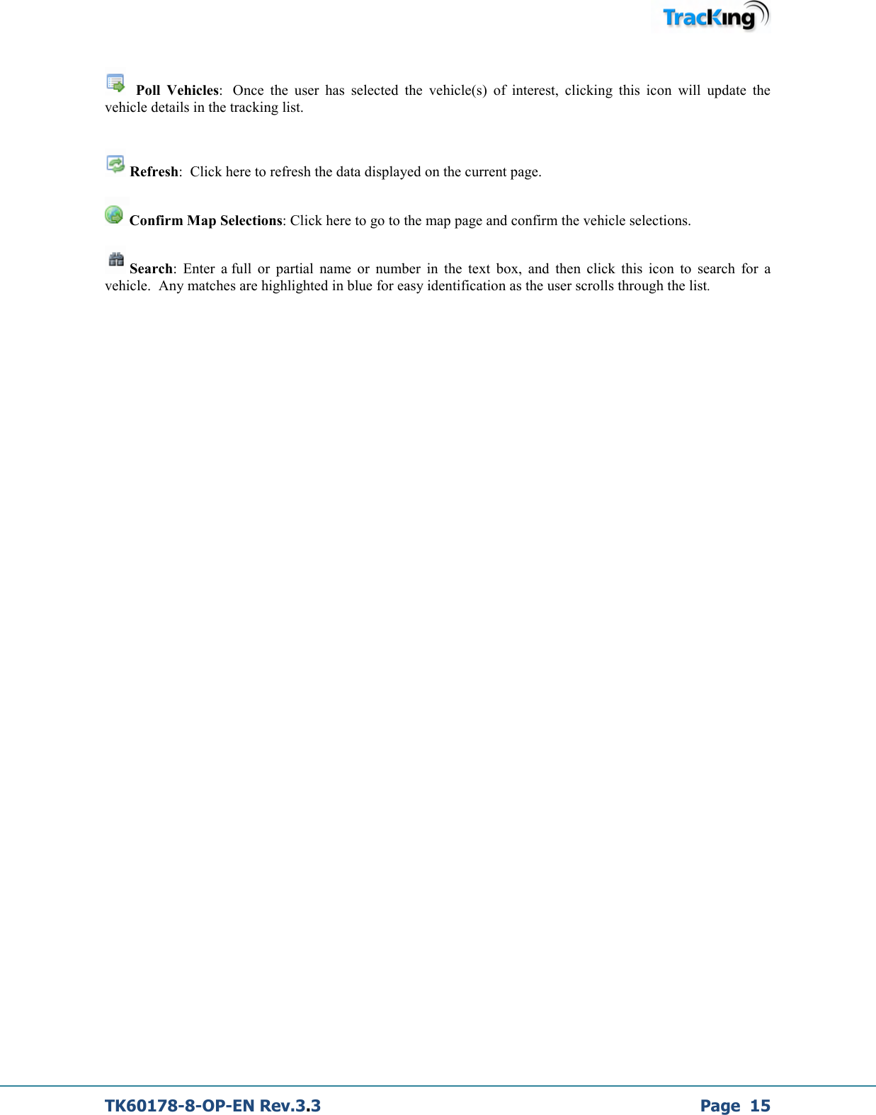  TK60178-8-OP-EN Rev.3.3             Page  15     Poll  Vehicles:   Once  the  user  has  selected  the  vehicle(s)  of  interest,  clicking  this  icon  will  update  the vehicle details in the tracking list.    Refresh:  Click here to refresh the data displayed on the current page.  Confirm Map Selections: Click here to go to the map page and confirm the vehicle selections.   Search:  Enter  a full  or  partial  name  or  number  in  the  text  box,  and  then  click  this  icon  to  search  for  a vehicle.  Any matches are highlighted in blue for easy identification as the user scrolls through the list.                         