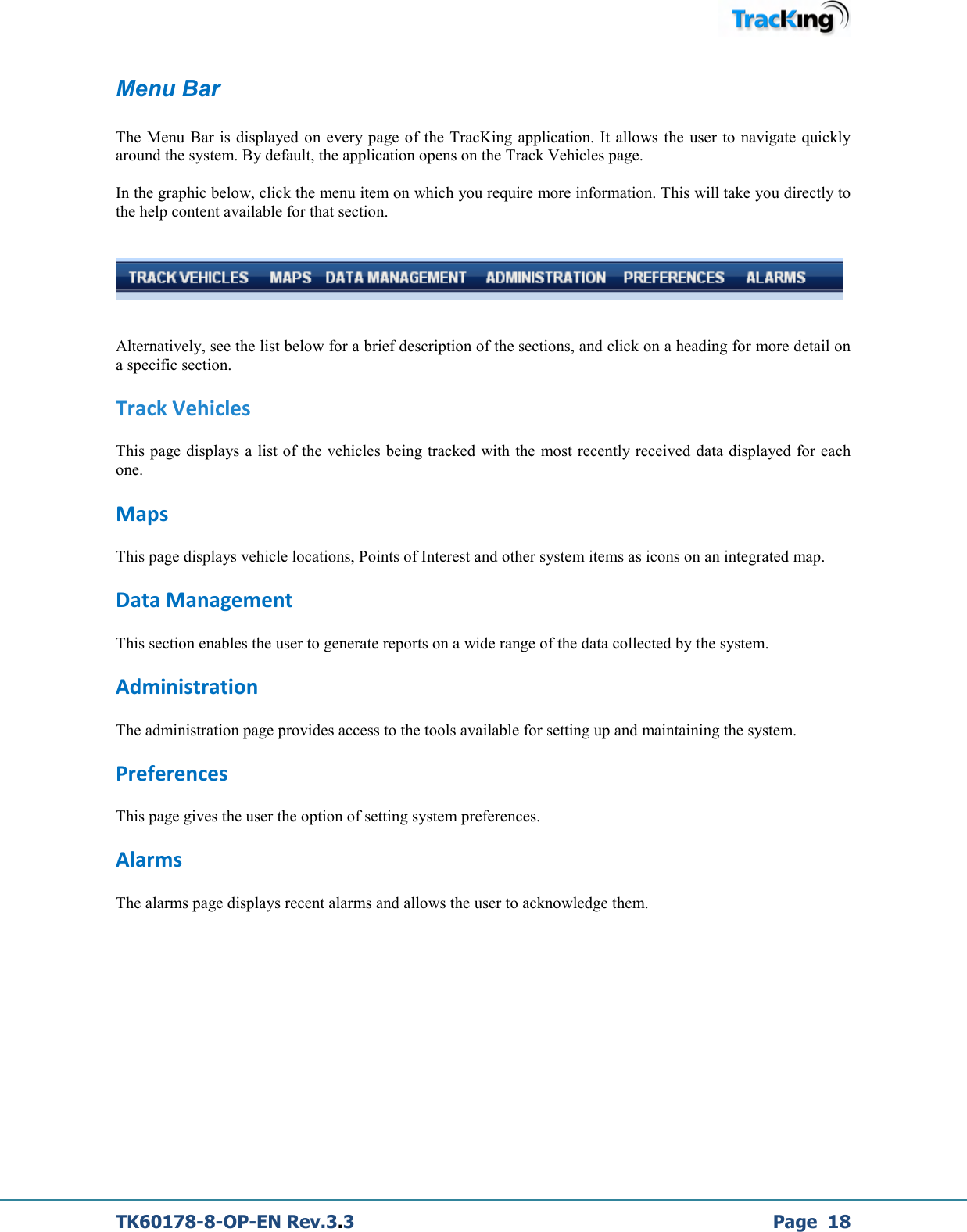  TK60178-8-OP-EN Rev.3.3             Page  18 Menu Bar  The  Menu Bar is  displayed on every page of the  TracKing application. It allows the  user to  navigate  quickly around the system. By default, the application opens on the Track Vehicles page.   In the graphic below, click the menu item on which you require more information. This will take you directly to the help content available for that section.      Alternatively, see the list below for a brief description of the sections, and click on a heading for more detail on a specific section. Track Vehicles  This page displays a list of the vehicles being tracked with the most recently received data displayed for each one. Maps This page displays vehicle locations, Points of Interest and other system items as icons on an integrated map. Data Management This section enables the user to generate reports on a wide range of the data collected by the system. Administration The administration page provides access to the tools available for setting up and maintaining the system. Preferences  This page gives the user the option of setting system preferences. Alarms The alarms page displays recent alarms and allows the user to acknowledge them.        