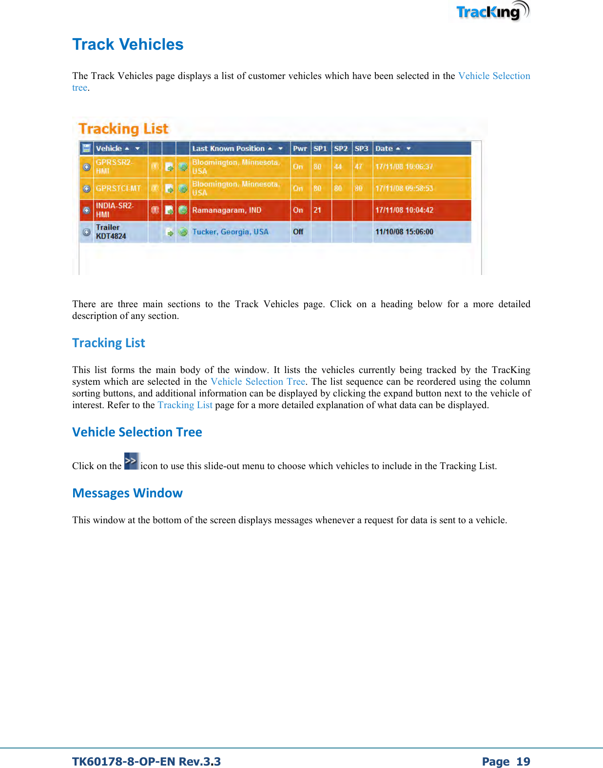  TK60178-8-OP-EN Rev.3.3             Page  19 Track Vehicles  The Track Vehicles page displays a list of customer vehicles which have been selected in the Vehicle Selection tree.      There  are  three  main  sections  to  the  Track  Vehicles  page.  Click  on  a  heading  below  for  a  more  detailed description of any section. Tracking List This  list  forms  the  main  body  of  the  window.  It  lists  the  vehicles  currently  being  tracked  by  the  TracKing system which are selected in the Vehicle Selection Tree. The list sequence can be reordered using the column sorting buttons, and additional information can be displayed by clicking the expand button next to the vehicle of interest. Refer to the Tracking List page for a more detailed explanation of what data can be displayed. Vehicle Selection Tree Click on the  icon to use this slide-out menu to choose which vehicles to include in the Tracking List. Messages Window This window at the bottom of the screen displays messages whenever a request for data is sent to a vehicle.         