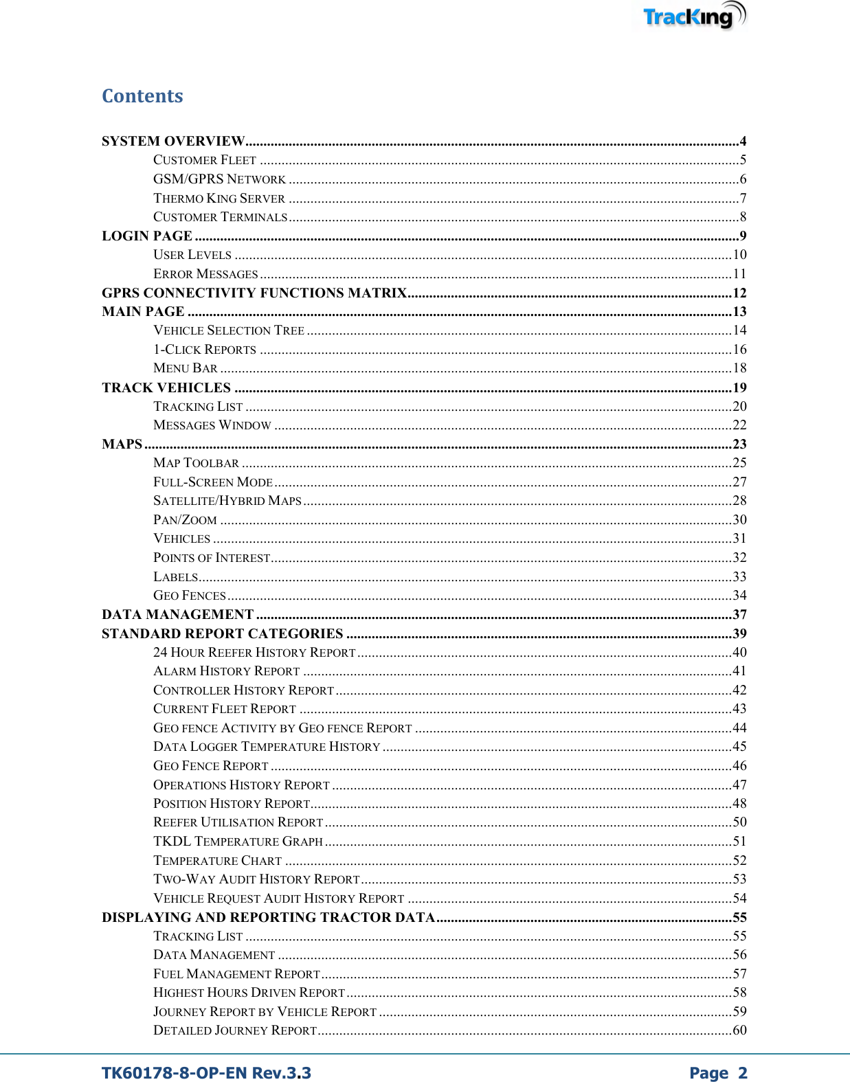  TK60178-8-OP-EN Rev.3.3             Page  2 Contents  SYSTEM OVERVIEW......................................................................................................................................... 4 CUSTOMER FLEET ..................................................................................................................................... 5 GSM/GPRS NETWORK ............................................................................................................................. 6 THERMO KING SERVER ............................................................................................................................. 7 CUSTOMER TERMINALS ............................................................................................................................. 8 LOGIN PAGE ....................................................................................................................................................... 9 USER LEVELS .......................................................................................................................................... 10 ERROR MESSAGES ................................................................................................................................... 11 GPRS CONNECTIVITY FUNCTIONS MATRIX .......................................................................................... 12 MAIN PAGE ....................................................................................................................................................... 13 VEHICLE SELECTION TREE ...................................................................................................................... 14 1-CLICK REPORTS ................................................................................................................................... 16 MENU BAR .............................................................................................................................................. 18 TRACK VEHICLES .......................................................................................................................................... 19 TRACKING LIST ....................................................................................................................................... 20 MESSAGES WINDOW ............................................................................................................................... 22 MAPS ................................................................................................................................................................... 23 MAP TOOLBAR ........................................................................................................................................ 25 FULL-SCREEN MODE ............................................................................................................................... 27 SATELLITE/HYBRID MAPS ....................................................................................................................... 28 PAN/ZOOM .............................................................................................................................................. 30 VEHICLES ................................................................................................................................................ 31 POINTS OF INTEREST ................................................................................................................................ 32 LABELS .................................................................................................................................................... 33 GEO FENCES ............................................................................................................................................ 34 DATA MANAGEMENT .................................................................................................................................... 37 STANDARD REPORT CATEGORIES ........................................................................................................... 39 24 HOUR REEFER HISTORY REPORT ........................................................................................................ 40 ALARM HISTORY REPORT ....................................................................................................................... 41 CONTROLLER HISTORY REPORT .............................................................................................................. 42 CURRENT FLEET REPORT ........................................................................................................................ 43 GEO FENCE ACTIVITY BY GEO FENCE REPORT ........................................................................................ 44 DATA LOGGER TEMPERATURE HISTORY ................................................................................................. 45 GEO FENCE REPORT ................................................................................................................................ 46 OPERATIONS HISTORY REPORT ............................................................................................................... 47 POSITION HISTORY REPORT..................................................................................................................... 48 REEFER UTILISATION REPORT ................................................................................................................. 50 TKDL TEMPERATURE GRAPH ................................................................................................................. 51 TEMPERATURE CHART ............................................................................................................................ 52 TWO-WAY AUDIT HISTORY REPORT ....................................................................................................... 53 VEHICLE REQUEST AUDIT HISTORY REPORT .......................................................................................... 54 DISPLAYING AND REPORTING TRACTOR DATA .................................................................................. 55 TRACKING LIST ....................................................................................................................................... 55 DATA MANAGEMENT .............................................................................................................................. 56 FUEL MANAGEMENT REPORT .................................................................................................................. 57 HIGHEST HOURS DRIVEN REPORT ........................................................................................................... 58 JOURNEY REPORT BY VEHICLE REPORT .................................................................................................. 59 DETAILED JOURNEY REPORT ................................................................................................................... 60 