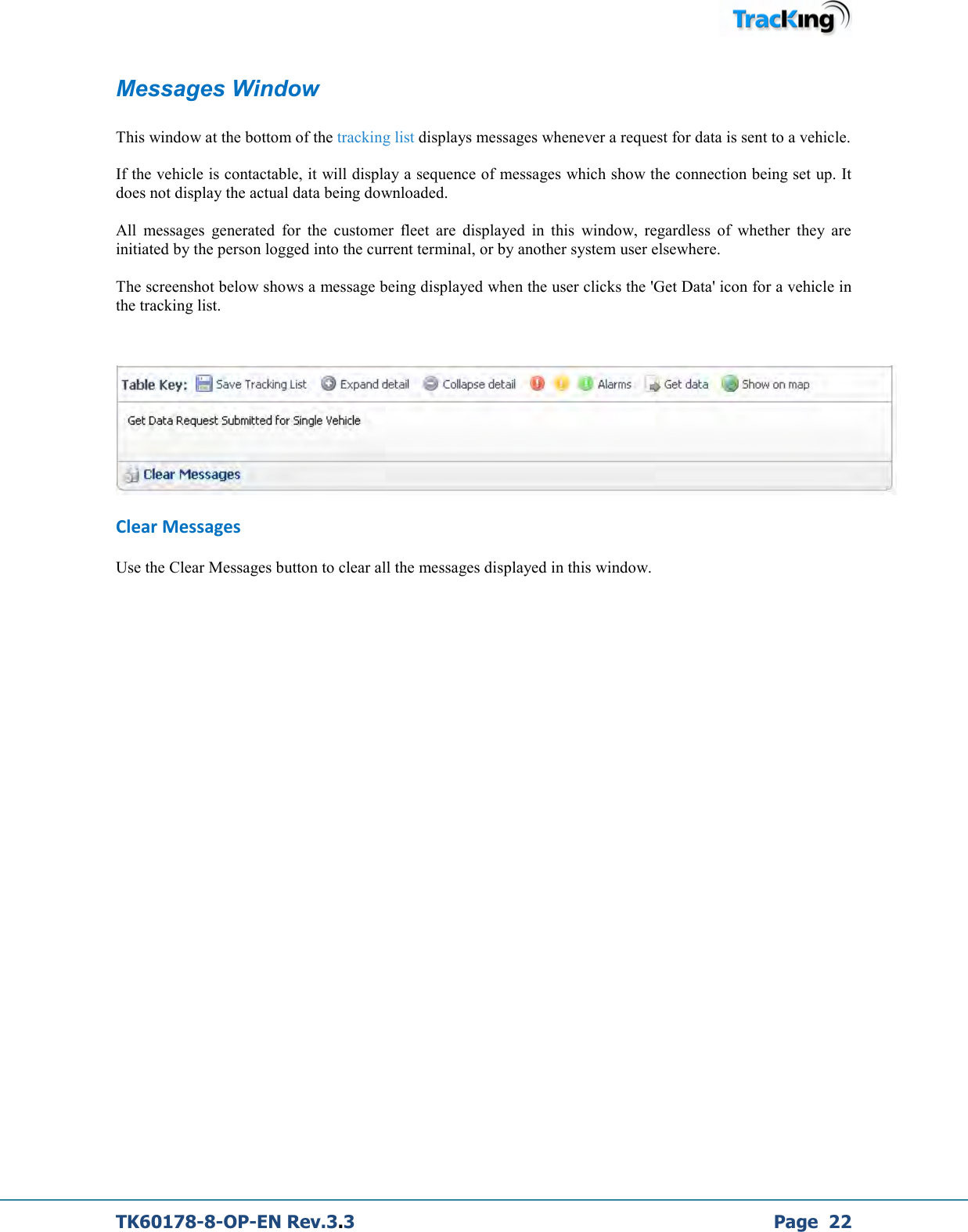  TK60178-8-OP-EN Rev.3.3             Page  22 Messages Window  This window at the bottom of the tracking list displays messages whenever a request for data is sent to a vehicle.  If the vehicle is contactable, it will display a sequence of messages which show the connection being set up. It does not display the actual data being downloaded.  All  messages  generated  for  the  customer  fleet  are  displayed  in  this  window,  regardless  of  whether  they  are initiated by the person logged into the current terminal, or by another system user elsewhere.  The screenshot below shows a message being displayed when the user clicks the &apos;Get Data&apos; icon for a vehicle in the tracking list.     Clear Messages Use the Clear Messages button to clear all the messages displayed in this window.            