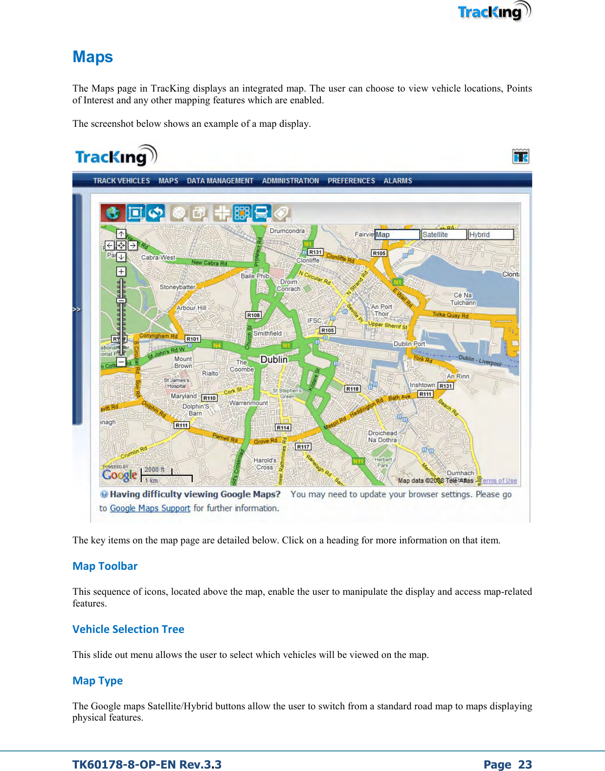  TK60178-8-OP-EN Rev.3.3             Page  23 Maps  The Maps page in TracKing displays an integrated map. The user can choose to view vehicle locations, Points of Interest and any other mapping features which are enabled.  The screenshot below shows an example of a map display.    The key items on the map page are detailed below. Click on a heading for more information on that item. Map Toolbar This sequence of icons, located above the map, enable the user to manipulate the display and access map-related features. Vehicle Selection Tree This slide out menu allows the user to select which vehicles will be viewed on the map. Map Type The Google maps Satellite/Hybrid buttons allow the user to switch from a standard road map to maps displaying physical features. 