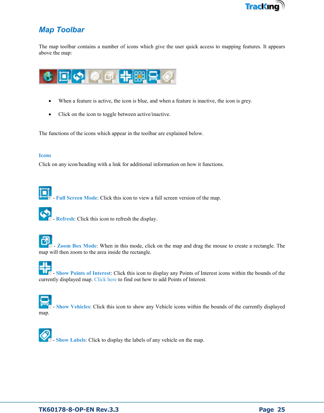  TK60178-8-OP-EN Rev.3.3             Page  25 Map Toolbar  The map toolbar contains a number of icons  which give the user quick access to  mapping features. It appears above the map:     • When a feature is active, the icon is blue, and when a feature is inactive, the icon is grey.  • Click on the icon to toggle between active/inactive.  The functions of the icons which appear in the toolbar are explained below.  Icons Click on any icon/heading with a link for additional information on how it functions.     - Full Screen Mode: Click this icon to view a full screen version of the map.   - Refresh: Click this icon to refresh the display.    - Zoom Box Mode: When in this mode, click on the map and drag the mouse to create a rectangle. The map will then zoom to the area inside the rectangle.   - Show Points of Interest: Click this icon to display any Points of Interest icons within the bounds of the currently displayed map. Click here to find out how to add Points of Interest.    - Show Vehicles: Click this icon to show any Vehicle icons within the bounds of the currently displayed map.    - Show Labels: Click to display the labels of any vehicle on the map.    