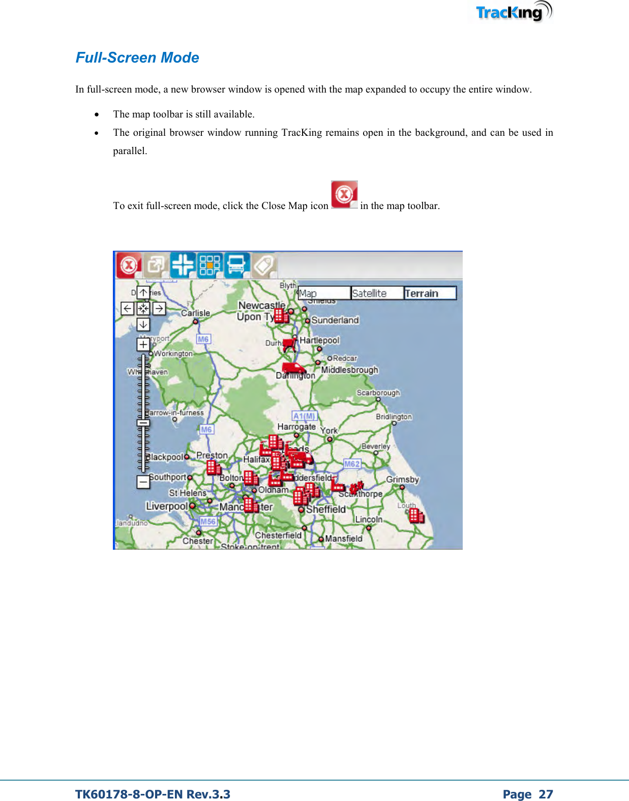  TK60178-8-OP-EN Rev.3.3             Page  27 Full-Screen Mode  In full-screen mode, a new browser window is opened with the map expanded to occupy the entire window.   • The map toolbar is still available. • The original browser  window running TracKing remains open in the background, and can be used in parallel.  To exit full-screen mode, click the Close Map icon   in the map toolbar.             