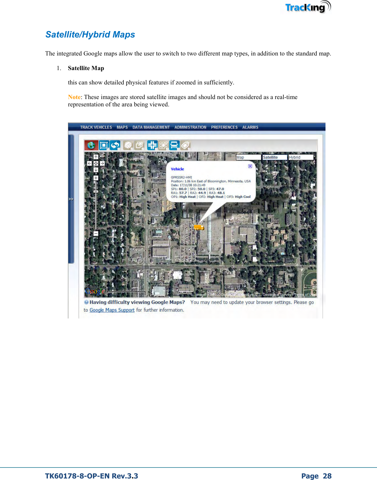  TK60178-8-OP-EN Rev.3.3             Page  28 Satellite/Hybrid Maps  The integrated Google maps allow the user to switch to two different map types, in addition to the standard map.  1. Satellite Map  this can show detailed physical features if zoomed in sufficiently.   Note: These images are stored satellite images and should not be considered as a real-time representation of the area being viewed.       