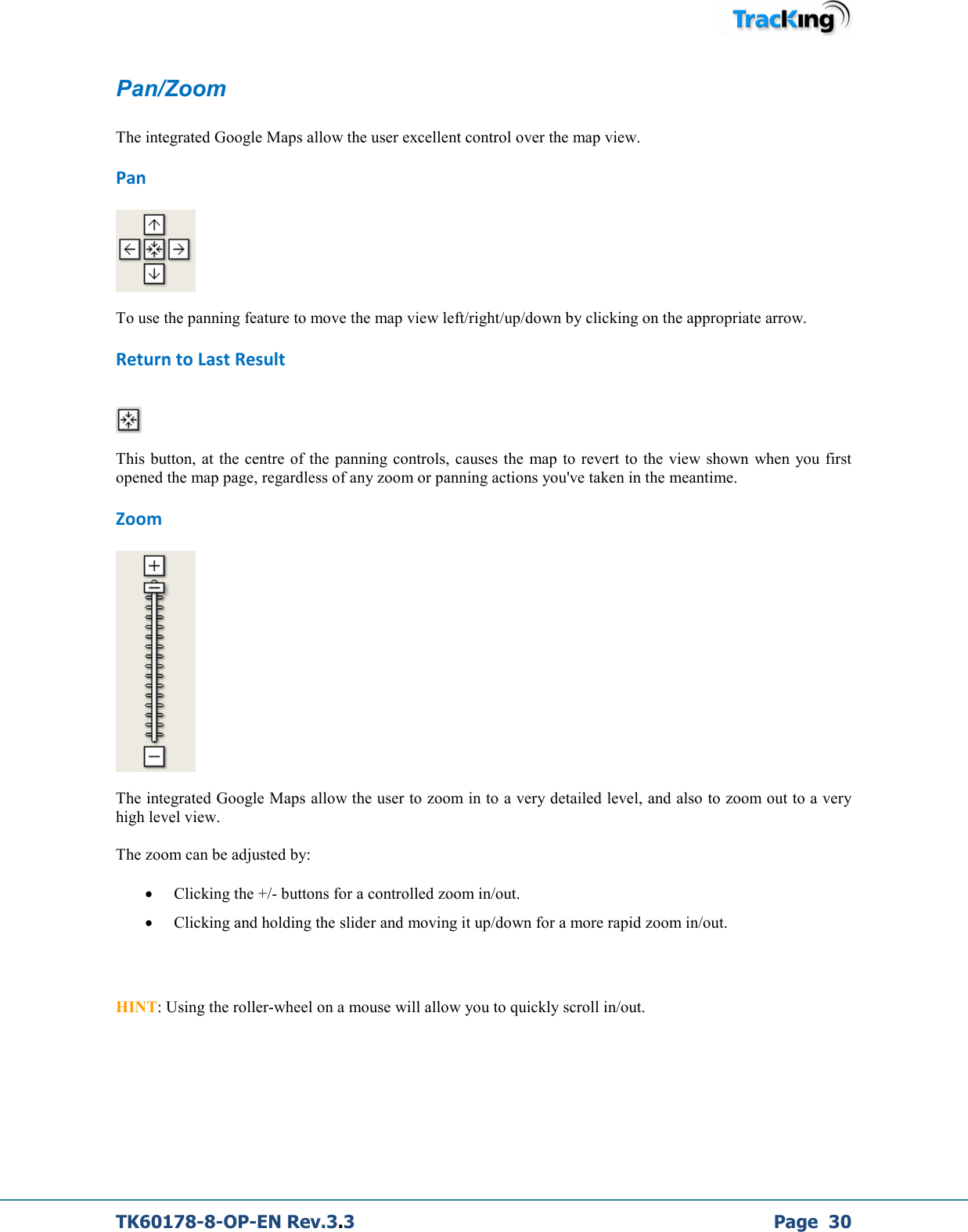  TK60178-8-OP-EN Rev.3.3             Page  30 Pan/Zoom  The integrated Google Maps allow the user excellent control over the map view. Pan   To use the panning feature to move the map view left/right/up/down by clicking on the appropriate arrow. Return to Last Result    This button, at  the centre of  the panning controls, causes the map to revert to  the  view  shown  when  you first opened the map page, regardless of any zoom or panning actions you&apos;ve taken in the meantime. Zoom   The integrated Google Maps allow the user to zoom in to a very detailed level, and also to zoom out to a very high level view.  The zoom can be adjusted by: • Clicking the +/- buttons for a controlled zoom in/out. • Clicking and holding the slider and moving it up/down for a more rapid zoom in/out.    HINT: Using the roller-wheel on a mouse will allow you to quickly scroll in/out.     