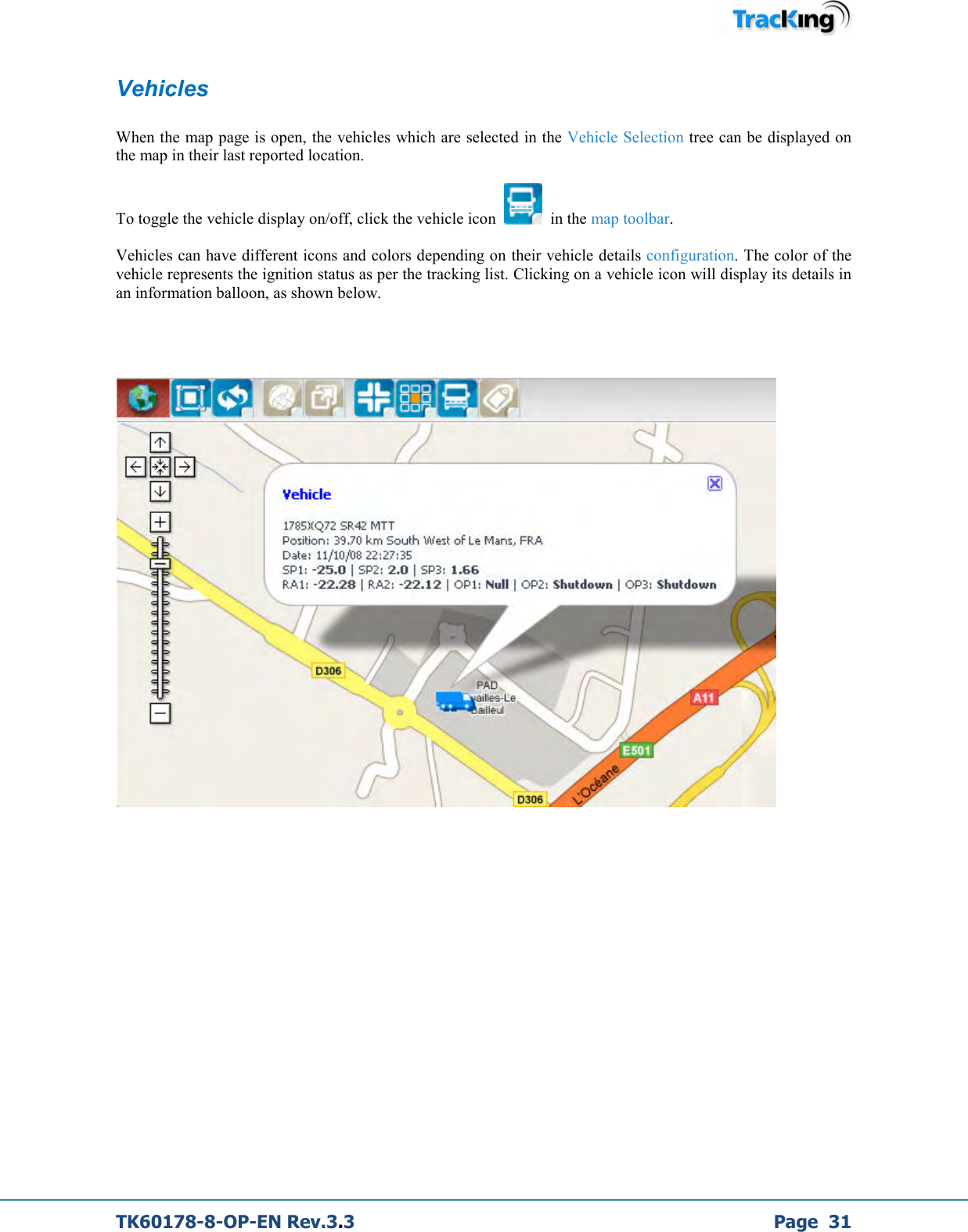  TK60178-8-OP-EN Rev.3.3             Page  31 Vehicles  When the map page is open, the vehicles which are selected in the Vehicle Selection tree can be displayed on the map in their last reported location.  To toggle the vehicle display on/off, click the vehicle icon     in the map toolbar.  Vehicles can have different icons and colors depending on their vehicle details configuration. The color of the vehicle represents the ignition status as per the tracking list. Clicking on a vehicle icon will display its details in an information balloon, as shown below.             