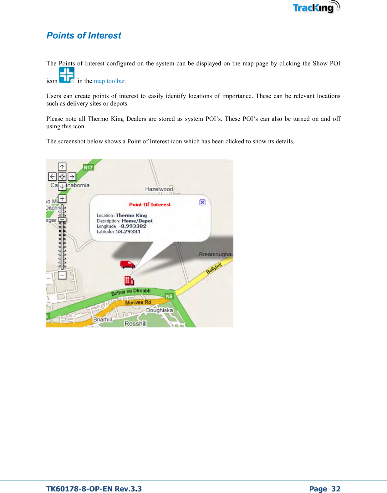  TK60178-8-OP-EN Rev.3.3             Page  32 Points of Interest  The  Points of  Interest  configured  on the  system can be  displayed on the  map page  by clicking the  Show POI icon    in the map toolbar.  Users  can  create  points  of  interest  to  easily  identify  locations of  importance.  These  can  be  relevant  locations such as delivery sites or depots.  Please  note  all Thermo King  Dealers are  stored as  system  POI’s. These  POI’s can  also  be  turned  on  and off using this icon.  The screenshot below shows a Point of Interest icon which has been clicked to show its details.             
