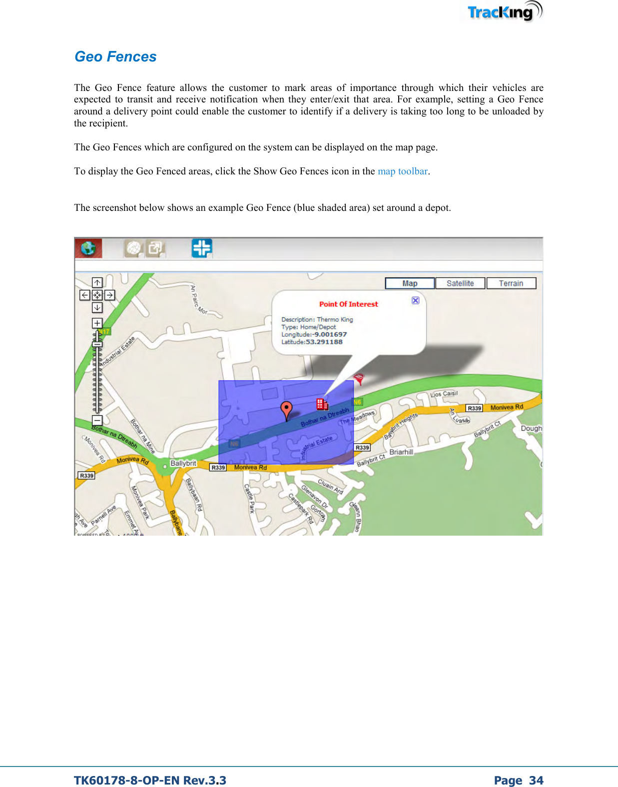  TK60178-8-OP-EN Rev.3.3             Page  34 Geo Fences  The  Geo  Fence  feature  allows  the  customer  to  mark  areas  of  importance  through  which  their  vehicles  are expected  to  transit  and  receive  notification  when  they  enter/exit  that  area.  For  example,  setting  a  Geo  Fence around a delivery point could enable the customer to identify if a delivery is taking too long to be unloaded by the recipient.  The Geo Fences which are configured on the system can be displayed on the map page.  To display the Geo Fenced areas, click the Show Geo Fences icon in the map toolbar.  The screenshot below shows an example Geo Fence (blue shaded area) set around a depot.     