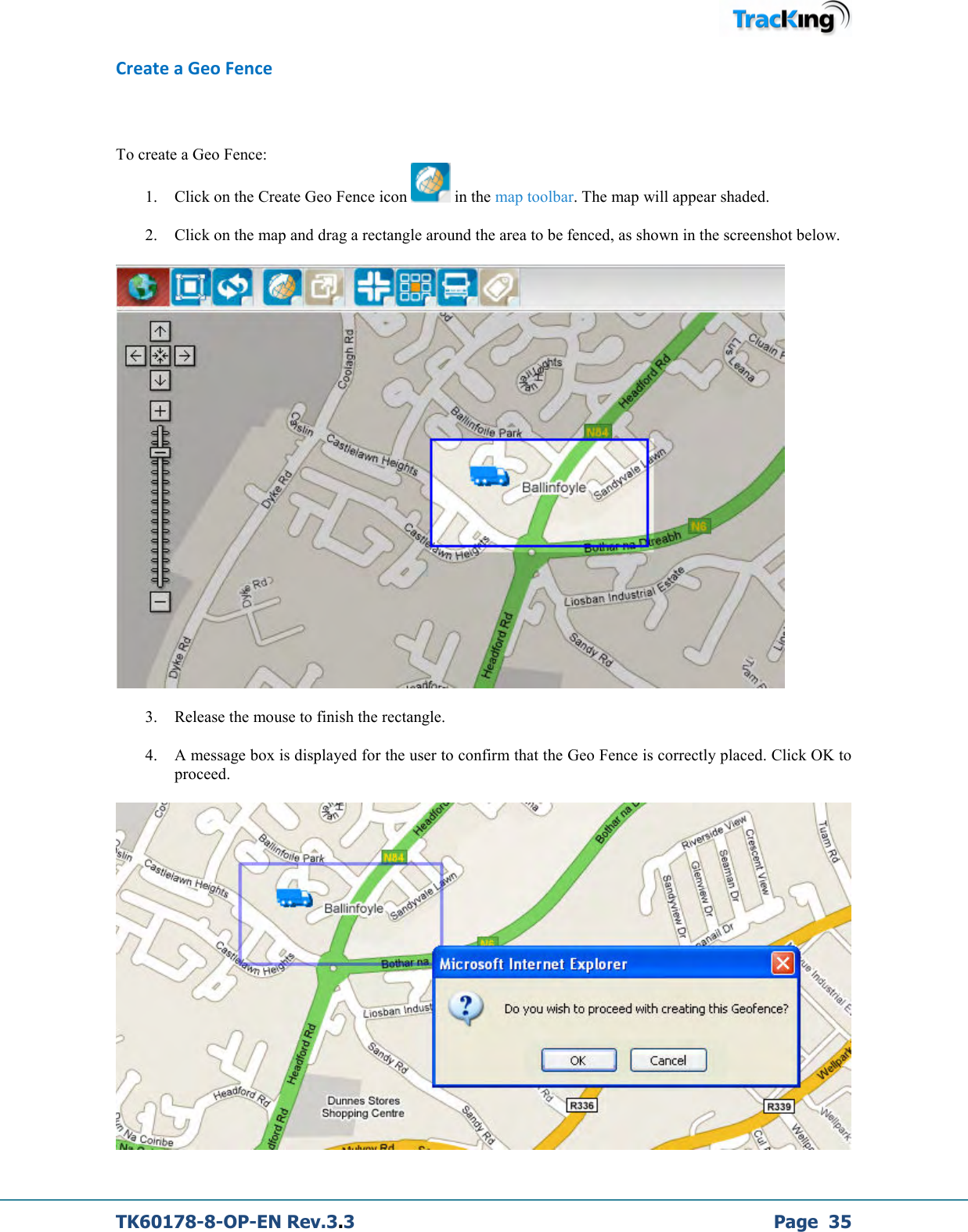  TK60178-8-OP-EN Rev.3.3             Page  35 Create a Geo Fence  To create a Geo Fence: 1. Click on the Create Geo Fence icon   in the map toolbar. The map will appear shaded. 2. Click on the map and drag a rectangle around the area to be fenced, as shown in the screenshot below.  3. Release the mouse to finish the rectangle. 4. A message box is displayed for the user to confirm that the Geo Fence is correctly placed. Click OK to proceed.  