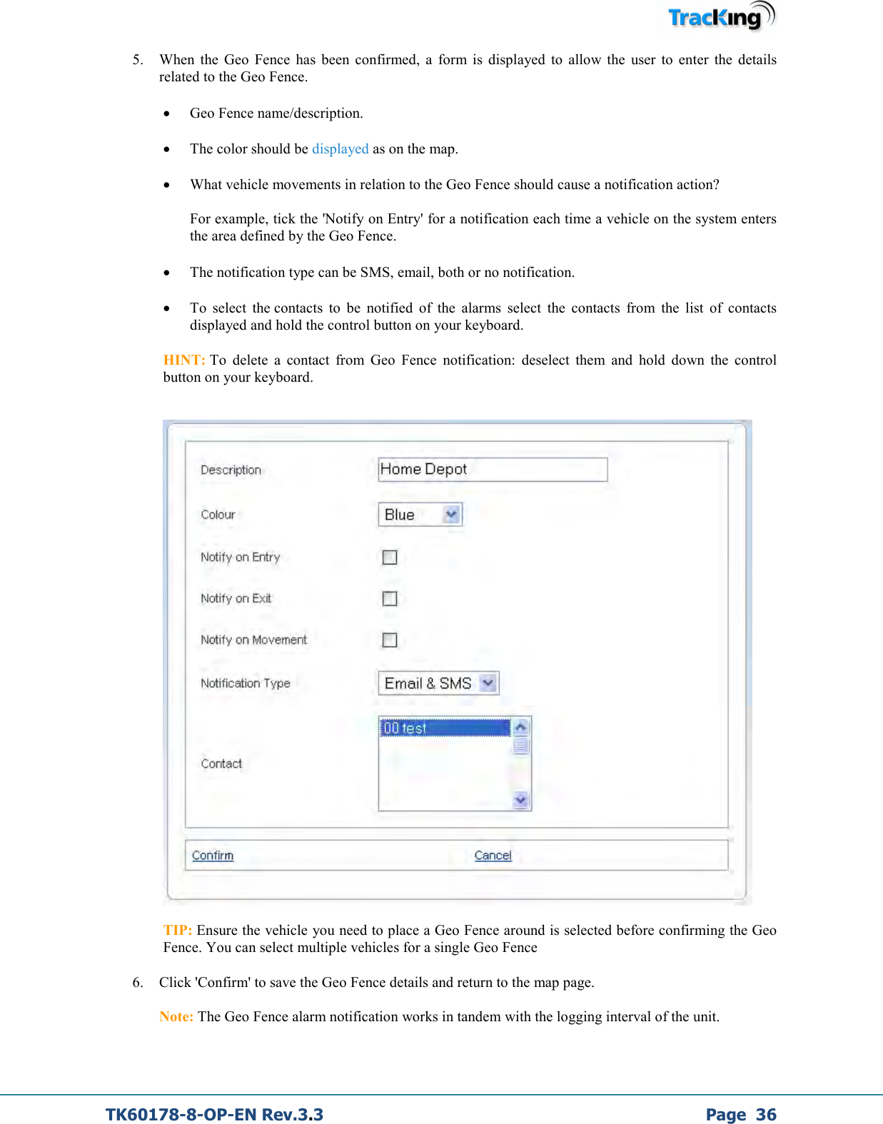  TK60178-8-OP-EN Rev.3.3             Page  36 5. When  the  Geo  Fence  has  been  confirmed,  a  form  is  displayed  to  allow  the  user  to  enter  the  details related to the Geo Fence. • Geo Fence name/description. • The color should be displayed as on the map. • What vehicle movements in relation to the Geo Fence should cause a notification action?  For example, tick the &apos;Notify on Entry&apos; for a notification each time a vehicle on the system enters the area defined by the Geo Fence. • The notification type can be SMS, email, both or no notification. • To  select  the contacts  to  be  notified  of  the  alarms  select  the  contacts  from  the  list  of  contacts displayed and hold the control button on your keyboard.  HINT: To  delete  a  contact  from  Geo  Fence  notification:  deselect  them  and  hold  down  the  control button on your keyboard.     TIP: Ensure the vehicle you need to place a Geo Fence around is selected before confirming the Geo Fence. You can select multiple vehicles for a single Geo Fence 6. Click &apos;Confirm&apos; to save the Geo Fence details and return to the map page.  Note: The Geo Fence alarm notification works in tandem with the logging interval of the unit.   