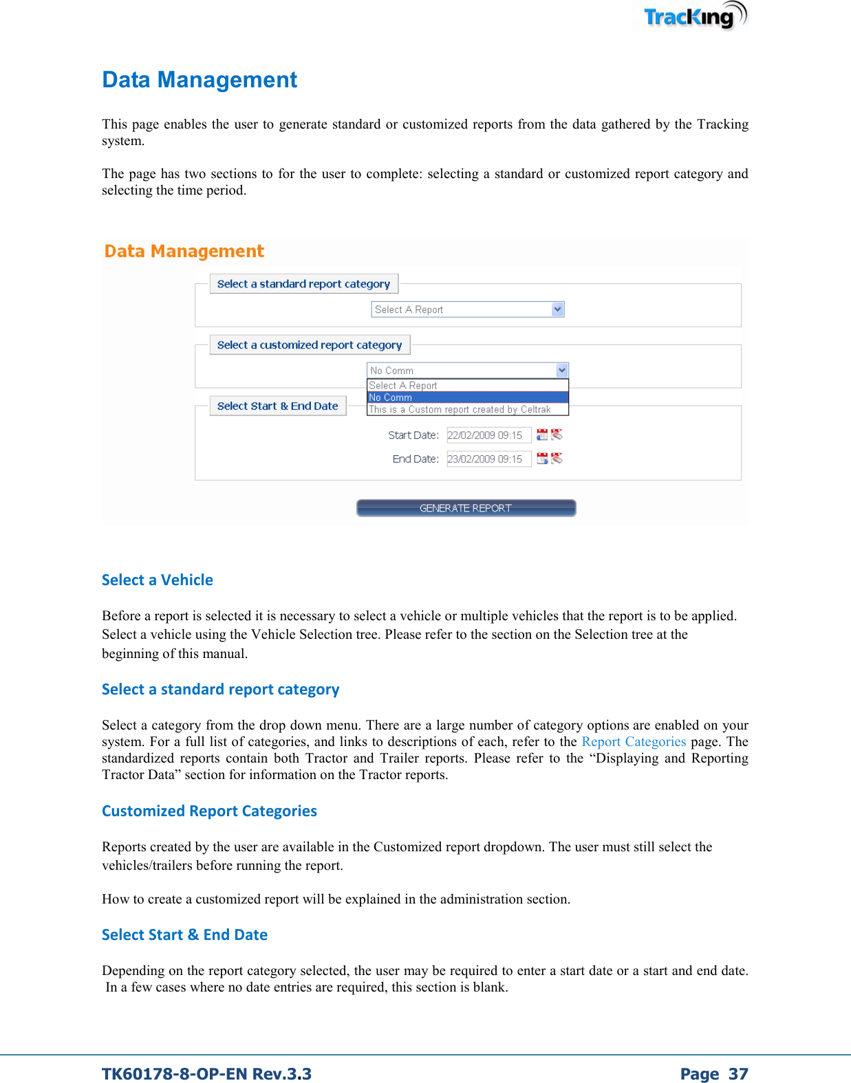  TK60178-8-OP-EN Rev.3.3             Page  37 Data Management  This page enables the  user to generate standard or customized reports from the data gathered by the Tracking system.  The page has two sections to for the user to complete: selecting a standard or customized report category and selecting the time period.     Select a Vehicle Before a report is selected it is necessary to select a vehicle or multiple vehicles that the report is to be applied. Select a vehicle using the Vehicle Selection tree. Please refer to the section on the Selection tree at the beginning of this manual. Select a standard report category Select a category from the drop down menu. There are a large number of category options are enabled on your system. For a full list of categories, and links to descriptions of each, refer to the Report Categories page. The standardized  reports  contain  both  Tractor  and  Trailer  reports.  Please  refer  to  the  “Displaying  and  Reporting Tractor Data” section for information on the Tractor reports. Customized Report Categories Reports created by the user are available in the Customized report dropdown. The user must still select the vehicles/trailers before running the report. How to create a customized report will be explained in the administration section. Select Start &amp; End Date Depending on the report category selected, the user may be required to enter a start date or a start and end date.  In a few cases where no date entries are required, this section is blank.  