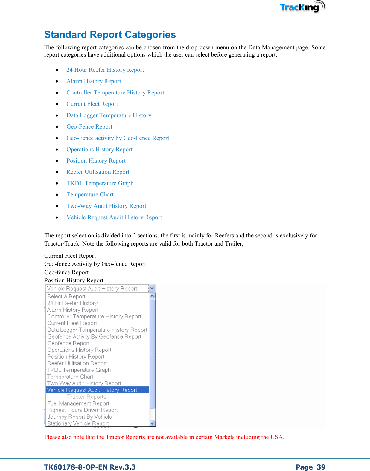 TK60178-8-OP-EN Rev.3.3             Page  39 Standard Report Categories The following report categories can be chosen from the drop-down menu on the Data Management page. Some report categories have additional options which the user can select before generating a report.  • 24 Hour Reefer History Report • Alarm History Report • Controller Temperature History Report • Current Fleet Report • Data Logger Temperature History • Geo-Fence Report • Geo-Fence activity by Geo-Fence Report • Operations History Report • Position History Report • Reefer Utilisation Report • TKDL Temperature Graph • Temperature Chart • Two-Way Audit History Report • Vehicle Request Audit History Report  The report selection is divided into 2 sections, the first is mainly for Reefers and the second is exclusively for Tractor/Truck. Note the following reports are valid for both Tractor and Trailer, Current Fleet Report Geo-fence Activity by Geo-fence Report Geo-fence Report Position History Report  Please also note that the Tractor Reports are not available in certain Markets including the USA. 