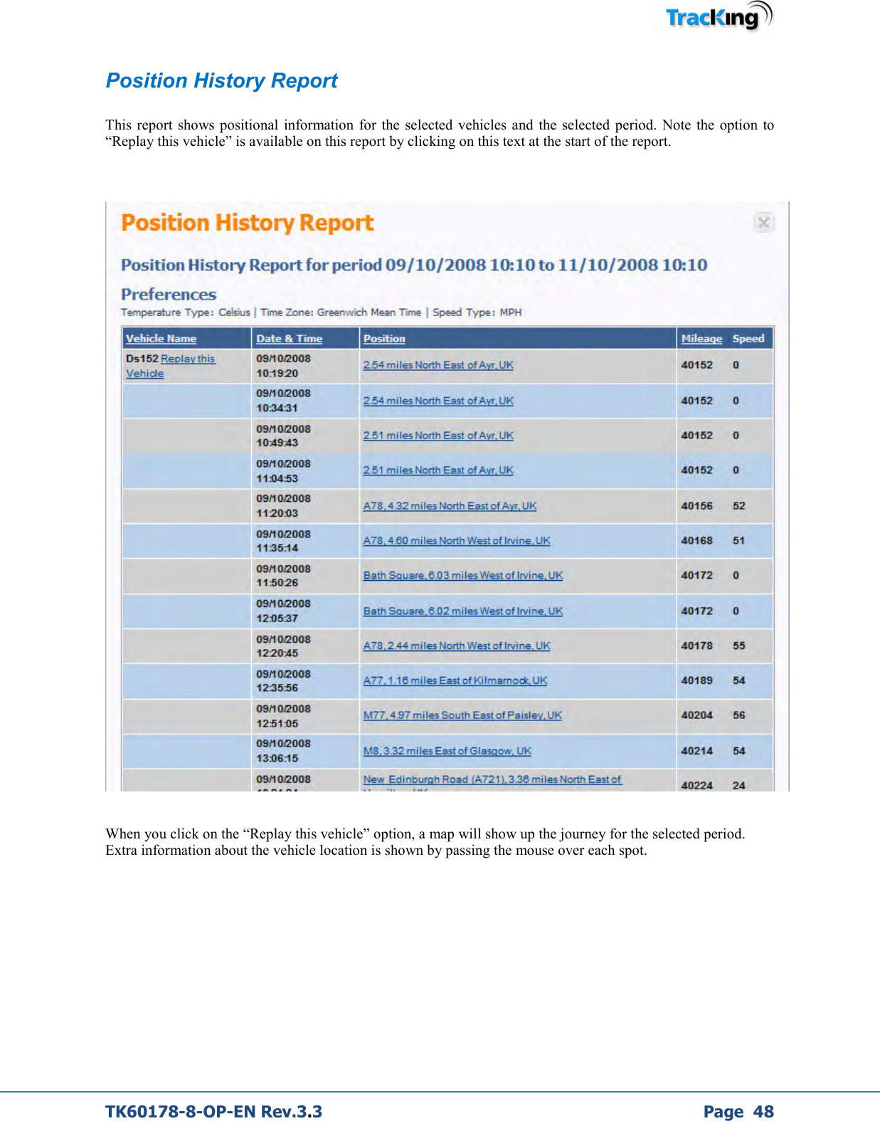  TK60178-8-OP-EN Rev.3.3             Page  48 Position History Report  This  report  shows positional  information  for  the  selected  vehicles  and the  selected  period.  Note  the  option to “Replay this vehicle” is available on this report by clicking on this text at the start of the report.      When you click on the “Replay this vehicle” option, a map will show up the journey for the selected period. Extra information about the vehicle location is shown by passing the mouse over each spot.           
