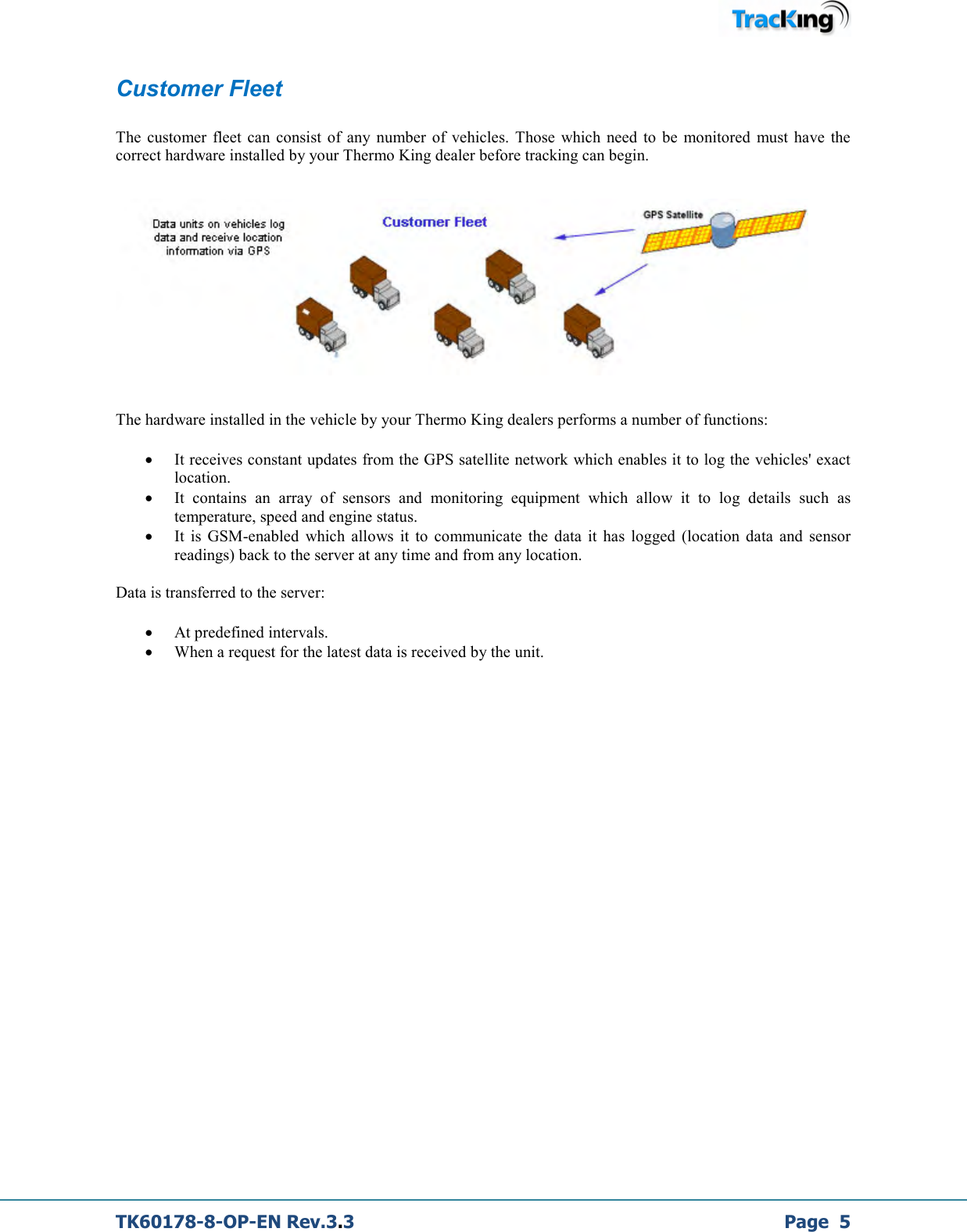  TK60178-8-OP-EN Rev.3.3             Page  5 Customer Fleet  The  customer  fleet  can  consist  of any  number  of  vehicles.  Those  which  need  to  be  monitored  must  have  the correct hardware installed by your Thermo King dealer before tracking can begin.      The hardware installed in the vehicle by your Thermo King dealers performs a number of functions: • It receives constant updates from the GPS satellite network which enables it to log the vehicles&apos; exact location. • It  contains  an  array  of  sensors  and  monitoring  equipment  which  allow  it  to  log  details  such  as temperature, speed and engine status. • It  is  GSM-enabled  which  allows  it  to  communicate  the  data  it  has  logged  (location  data  and  sensor readings) back to the server at any time and from any location.  Data is transferred to the server: • At predefined intervals. • When a request for the latest data is received by the unit.                            