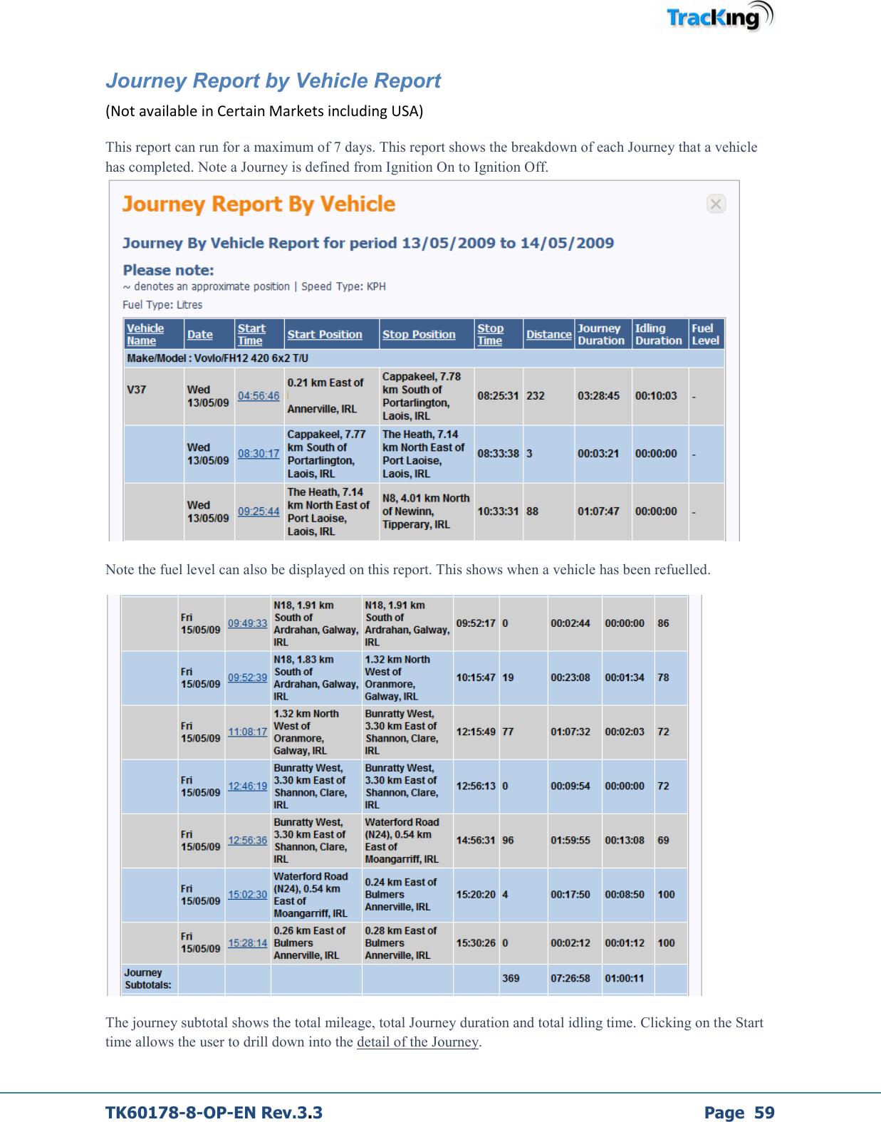  TK60178-8-OP-EN Rev.3.3             Page  59 Journey Report by Vehicle Report  (Not available in Certain Markets including USA) This report can run for a maximum of 7 days. This report shows the breakdown of each Journey that a vehicle has completed. Note a Journey is defined from Ignition On to Ignition Off.  Note the fuel level can also be displayed on this report. This shows when a vehicle has been refuelled.  The journey subtotal shows the total mileage, total Journey duration and total idling time. Clicking on the Start time allows the user to drill down into the detail of the Journey. 