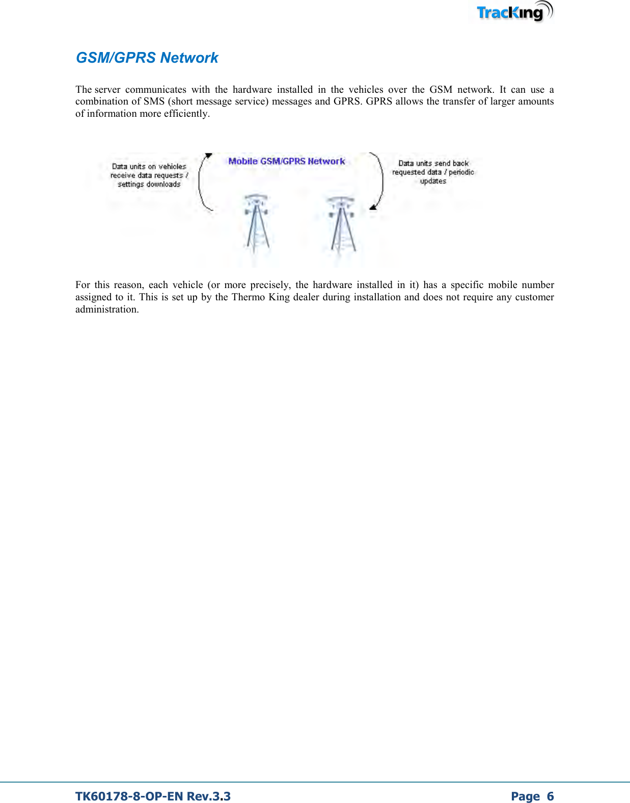  TK60178-8-OP-EN Rev.3.3             Page  6 GSM/GPRS Network  The server  communicates  with  the  hardware  installed  in  the  vehicles  over  the  GSM  network.  It  can  use  a combination of SMS (short message service) messages and GPRS. GPRS allows the transfer of larger amounts of information more efficiently.      For  this  reason,  each  vehicle  (or  more  precisely,  the  hardware  installed  in  it)  has  a  specific  mobile  number assigned to it. This is set up by the Thermo King dealer during installation and does not require any customer administration.                  