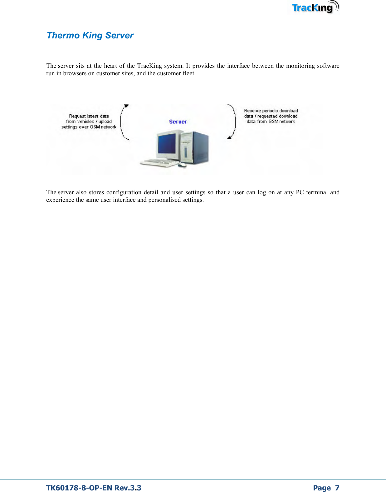  TK60178-8-OP-EN Rev.3.3             Page  7 Thermo King Server  The server sits at  the heart of  the TracKing system. It provides the  interface  between the  monitoring software run in browsers on customer sites, and the customer fleet.        The server also stores  configuration  detail  and user settings  so  that a  user can log on at any PC  terminal  and experience the same user interface and personalised settings.                 