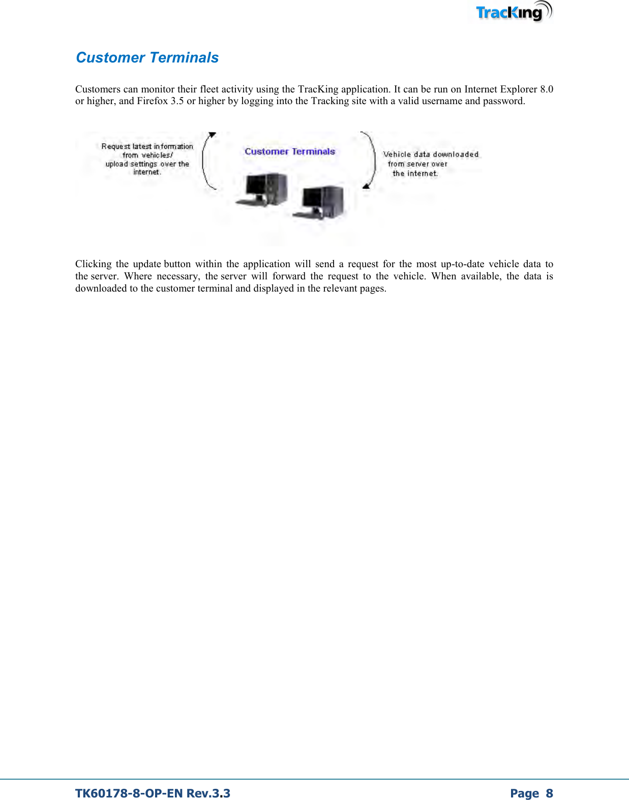  TK60178-8-OP-EN Rev.3.3             Page  8 Customer Terminals  Customers can monitor their fleet activity using the TracKing application. It can be run on Internet Explorer 8.0 or higher, and Firefox 3.5 or higher by logging into the Tracking site with a valid username and password.     Clicking  the  update button  within  the  application  will  send  a  request  for  the  most  up-to-date  vehicle  data  to the server.  Where  necessary,  the server  will  forward  the  request  to  the  vehicle.  When  available,  the  data  is downloaded to the customer terminal and displayed in the relevant pages.                  