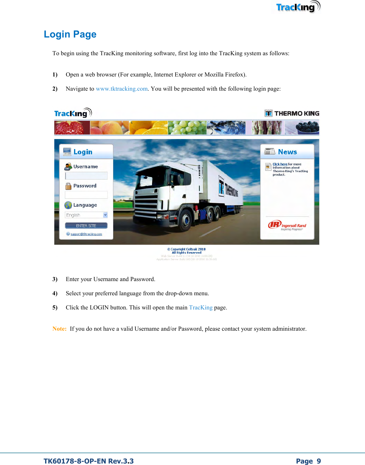  TK60178-8-OP-EN Rev.3.3             Page  9 Login Page  To begin using the TracKing monitoring software, first log into the TracKing system as follows:    1)  Open a web browser (For example, Internet Explorer or Mozilla Firefox).   2)    Navigate to www.tktracking.com. You will be presented with the following login page:       3)   Enter your Username and Password.  4)    Select your preferred language from the drop-down menu.  5)    Click the LOGIN button. This will open the main TracKing page.   Note:  If you do not have a valid Username and/or Password, please contact your system administrator.               