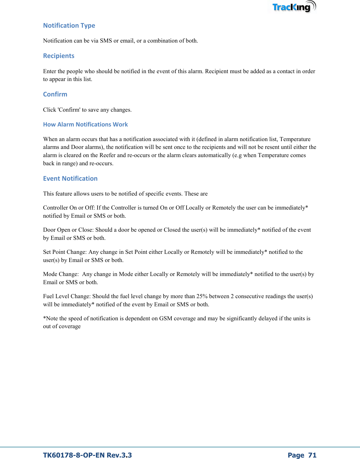  TK60178-8-OP-EN Rev.3.3             Page  71 Notification Type Notification can be via SMS or email, or a combination of both. Recipients Enter the people who should be notified in the event of this alarm. Recipient must be added as a contact in order to appear in this list. Confirm Click &apos;Confirm&apos; to save any changes. How Alarm Notifications Work When an alarm occurs that has a notification associated with it (defined in alarm notification list, Temperature alarms and Door alarms), the notification will be sent once to the recipients and will not be resent until either the alarm is cleared on the Reefer and re-occurs or the alarm clears automatically (e.g when Temperature comes back in range) and re-occurs. Event Notification This feature allows users to be notified of specific events. These are Controller On or Off: If the Controller is turned On or Off Locally or Remotely the user can be immediately* notified by Email or SMS or both. Door Open or Close: Should a door be opened or Closed the user(s) will be immediately* notified of the event by Email or SMS or both. Set Point Change: Any change in Set Point either Locally or Remotely will be immediately* notified to the user(s) by Email or SMS or both. Mode Change:  Any change in Mode either Locally or Remotely will be immediately* notified to the user(s) by Email or SMS or both. Fuel Level Change: Should the fuel level change by more than 25% between 2 consecutive readings the user(s) will be immediately* notified of the event by Email or SMS or both. *Note the speed of notification is dependent on GSM coverage and may be significantly delayed if the units is out of coverage 