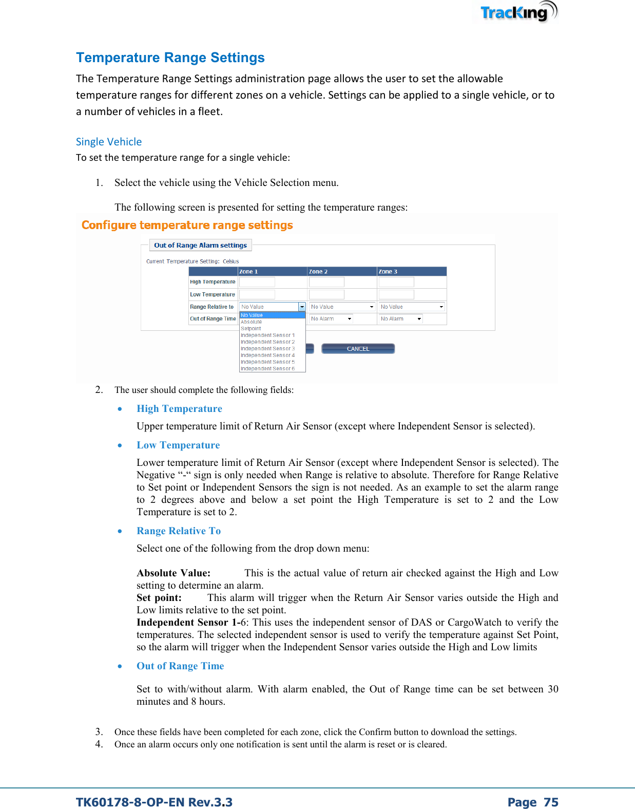  TK60178-8-OP-EN Rev.3.3             Page  75 Temperature Range Settings The Temperature Range Settings administration page allows the user to set the allowable temperature ranges for different zones on a vehicle. Settings can be applied to a single vehicle, or to a number of vehicles in a fleet.  Single Vehicle To set the temperature range for a single vehicle: 1. Select the vehicle using the Vehicle Selection menu.  The following screen is presented for setting the temperature ranges:   2. The user should complete the following fields: • High Temperature     Upper temperature limit of Return Air Sensor (except where Independent Sensor is selected).  • Low Temperature     Lower temperature limit of Return Air Sensor (except where Independent Sensor is selected). The Negative “-“ sign is only needed when Range is relative to absolute. Therefore for Range Relative to Set point or Independent Sensors the sign is not needed. As an example to set the alarm range to  2  degrees  above  and  below  a  set  point  the  High  Temperature  is  set  to  2  and  the  Low Temperature is set to 2. • Range Relative To     Select one of the following from the drop down menu:  Absolute Value:           This is the actual value of return air checked against the High and Low setting to determine an alarm. Set point:        This alarm  will  trigger  when the  Return  Air Sensor varies  outside the High and Low limits relative to the set point.  Independent Sensor 1-6: This uses the independent sensor of DAS or CargoWatch to verify the temperatures. The selected independent sensor is used to verify the temperature against Set Point, so the alarm will trigger when the Independent Sensor varies outside the High and Low limits  • Out of Range Time  Set  to  with/without  alarm.  With  alarm  enabled,  the  Out  of  Range  time  can  be  set  between  30 minutes and 8 hours.  3. Once these fields have been completed for each zone, click the Confirm button to download the settings. 4. Once an alarm occurs only one notification is sent until the alarm is reset or is cleared.   