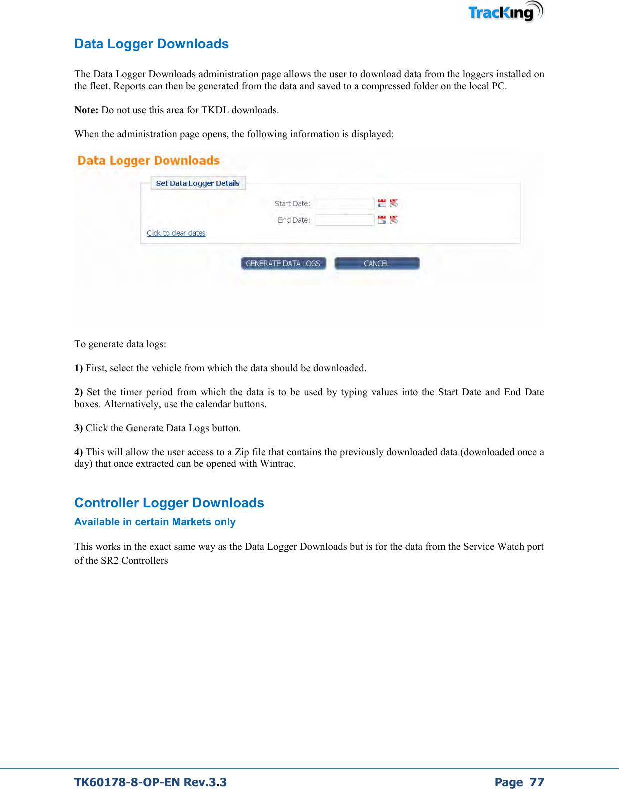  TK60178-8-OP-EN Rev.3.3             Page  77 Data Logger Downloads  The Data Logger Downloads administration page allows the user to download data from the loggers installed on the fleet. Reports can then be generated from the data and saved to a compressed folder on the local PC.  Note: Do not use this area for TKDL downloads.  When the administration page opens, the following information is displayed:     To generate data logs:   1) First, select the vehicle from which the data should be downloaded.   2)  Set the timer period  from  which  the  data  is  to  be  used  by typing  values  into  the  Start  Date  and  End  Date boxes. Alternatively, use the calendar buttons.  3) Click the Generate Data Logs button.   4) This will allow the user access to a Zip file that contains the previously downloaded data (downloaded once a day) that once extracted can be opened with Wintrac. Controller Logger Downloads Available in certain Markets only This works in the exact same way as the Data Logger Downloads but is for the data from the Service Watch port of the SR2 Controllers          