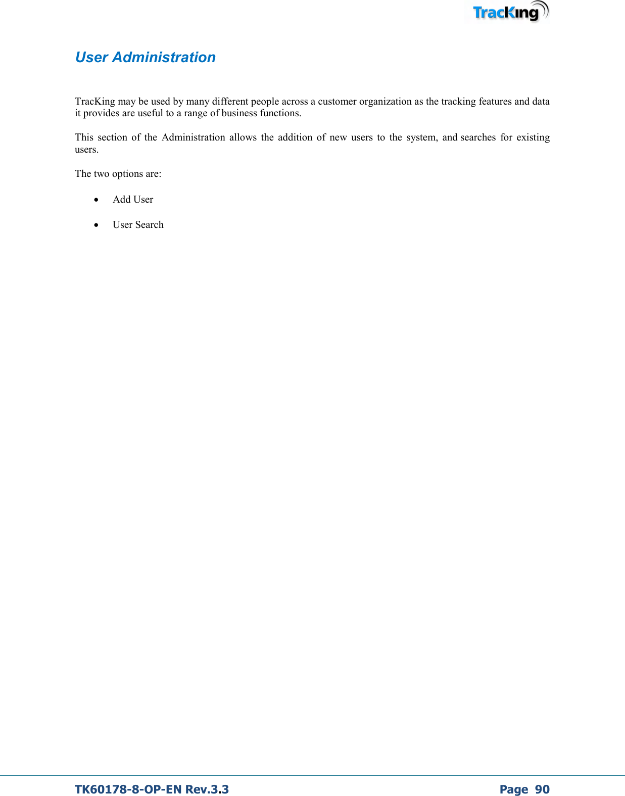  TK60178-8-OP-EN Rev.3.3             Page  90 User Administration  TracKing may be used by many different people across a customer organization as the tracking features and data it provides are useful to a range of business functions.  This  section  of  the  Administration  allows  the  addition  of  new  users  to  the  system,  and searches  for  existing users.  The two options are: • Add User • User Search     