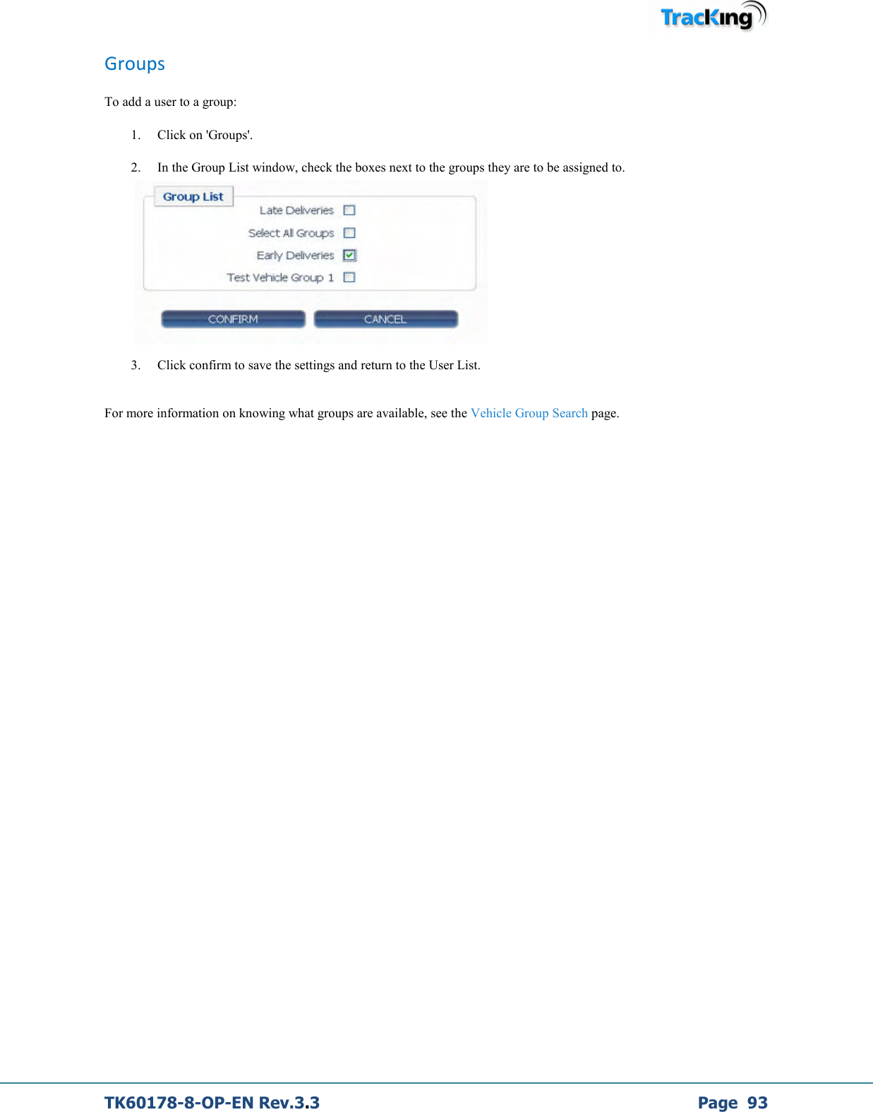  TK60178-8-OP-EN Rev.3.3             Page  93 Groups To add a user to a group:  1. Click on &apos;Groups&apos;.  2. In the Group List window, check the boxes next to the groups they are to be assigned to.      3. Click confirm to save the settings and return to the User List.  For more information on knowing what groups are available, see the Vehicle Group Search page.  