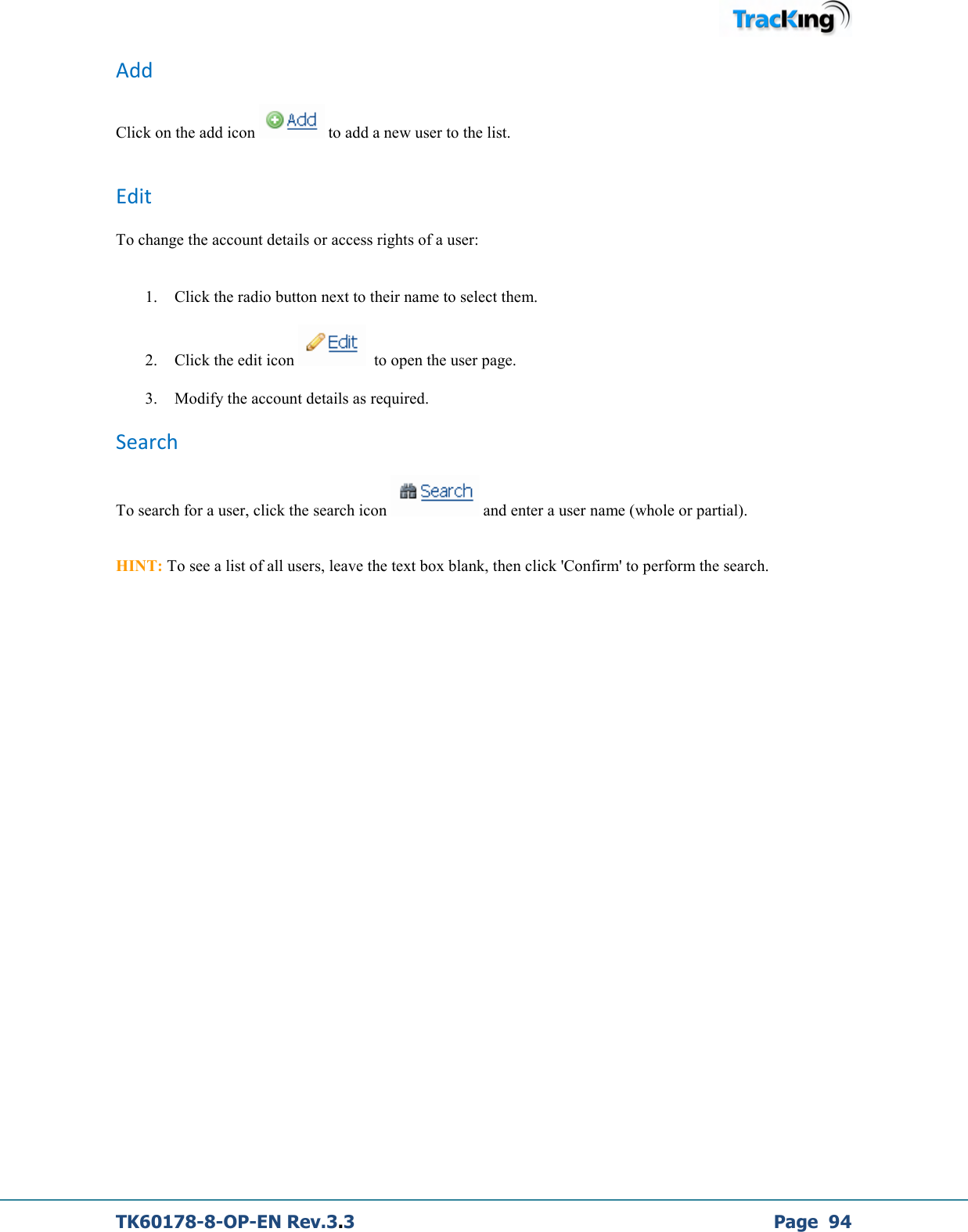  TK60178-8-OP-EN Rev.3.3             Page  94 Add  Click on the add icon   to add a new user to the list.  Edit To change the account details or access rights of a user:   1. Click the radio button next to their name to select them. 2. Click the edit icon    to open the user page. 3. Modify the account details as required. Search To search for a user, click the search icon   and enter a user name (whole or partial).   HINT: To see a list of all users, leave the text box blank, then click &apos;Confirm&apos; to perform the search.             