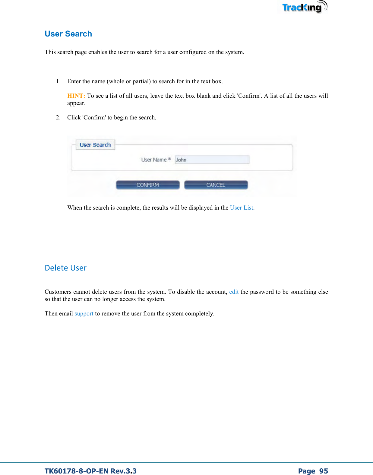  TK60178-8-OP-EN Rev.3.3             Page  95 User Search  This search page enables the user to search for a user configured on the system.   1. Enter the name (whole or partial) to search for in the text box.  HINT: To see a list of all users, leave the text box blank and click &apos;Confirm&apos;. A list of all the users will appear. 2. Click &apos;Confirm&apos; to begin the search.     When the search is complete, the results will be displayed in the User List.       Delete User  Customers cannot delete users from the system. To disable the account, edit the password to be something else so that the user can no longer access the system.  Then email support to remove the user from the system completely.          