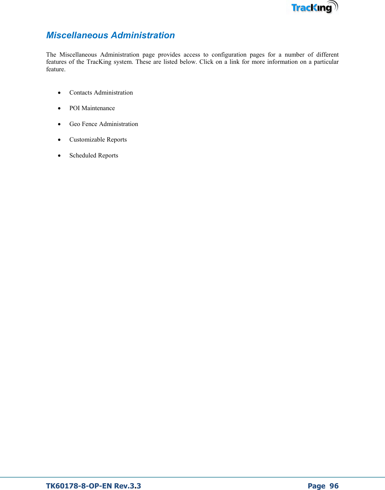  TK60178-8-OP-EN Rev.3.3             Page  96 Miscellaneous Administration  The  Miscellaneous  Administration  page  provides  access  to  configuration  pages  for  a  number  of  different features  of  the  TracKing  system. These are  listed below. Click on a link for  more information on a particular feature.  • Contacts Administration  • POI Maintenance • Geo Fence Administration • Customizable Reports • Scheduled Reports 