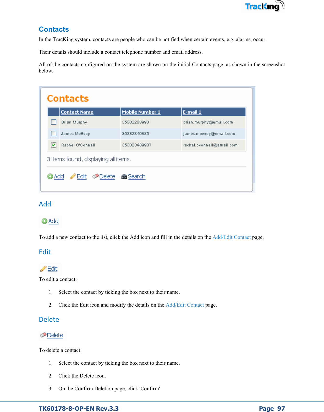  TK60178-8-OP-EN Rev.3.3             Page  97 Contacts In the TracKing system, contacts are people who can be notified when certain events, e.g. alarms, occur.  Their details should include a contact telephone number and email address.  All of the contacts configured on the system are shown on the initial Contacts page, as shown in the screenshot below.    Add   To add a new contact to the list, click the Add icon and fill in the details on the Add/Edit Contact page. Edit  To edit a contact: 1. Select the contact by ticking the box next to their name. 2. Click the Edit icon and modify the details on the Add/Edit Contact page. Delete   To delete a contact: 1. Select the contact by ticking the box next to their name. 2. Click the Delete icon. 3. On the Confirm Deletion page, click &apos;Confirm&apos; 