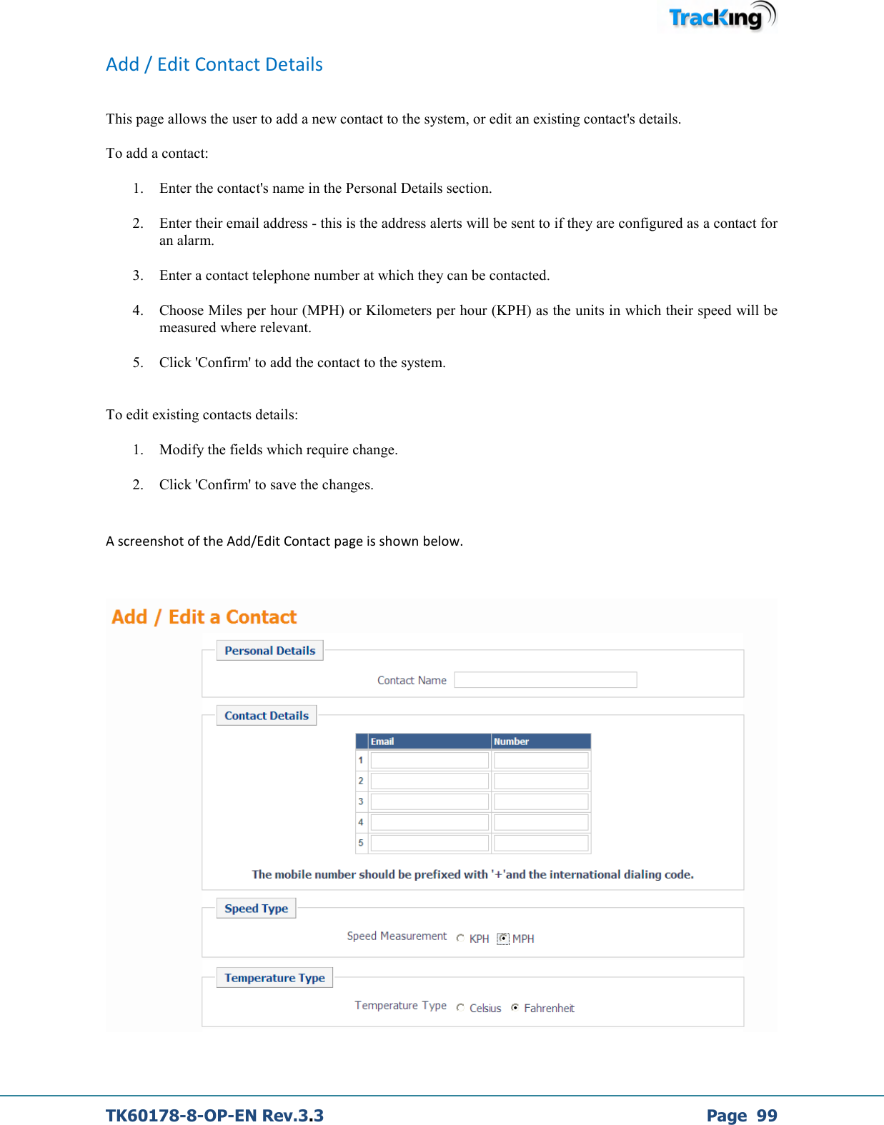  TK60178-8-OP-EN Rev.3.3             Page  99 Add / Edit Contact Details  This page allows the user to add a new contact to the system, or edit an existing contact&apos;s details.  To add a contact: 1. Enter the contact&apos;s name in the Personal Details section. 2. Enter their email address - this is the address alerts will be sent to if they are configured as a contact for an alarm. 3. Enter a contact telephone number at which they can be contacted. 4. Choose Miles per hour (MPH) or Kilometers per hour (KPH) as the units in which their speed will be measured where relevant. 5. Click &apos;Confirm&apos; to add the contact to the system.  To edit existing contacts details: 1. Modify the fields which require change. 2. Click &apos;Confirm&apos; to save the changes.  A screenshot of the Add/Edit Contact page is shown below.    