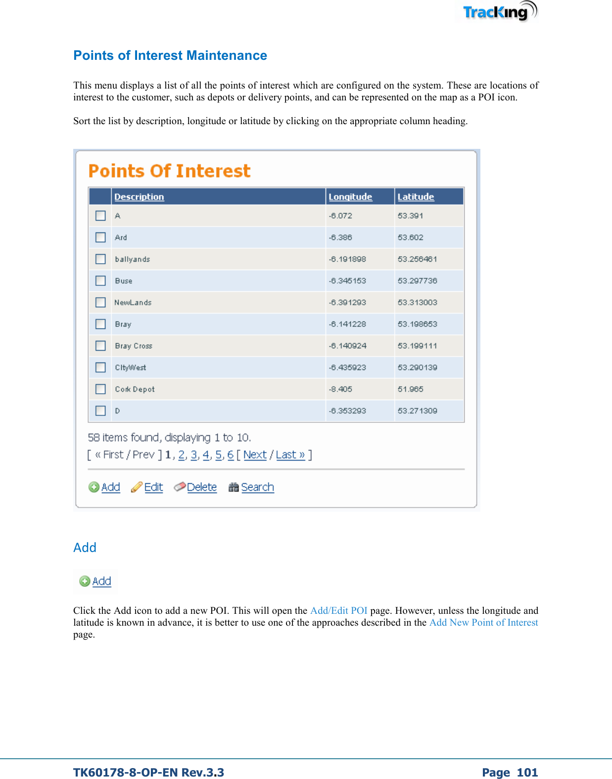  TK60178-8-OP-EN Rev.3.3             Page  101 Points of Interest Maintenance  This menu displays a list of all the points of interest which are configured on the system. These are locations of interest to the customer, such as depots or delivery points, and can be represented on the map as a POI icon.  Sort the list by description, longitude or latitude by clicking on the appropriate column heading.     Add   Click the Add icon to add a new POI. This will open the Add/Edit POI page. However, unless the longitude and latitude is known in advance, it is better to use one of the approaches described in the Add New Point of Interest page. 