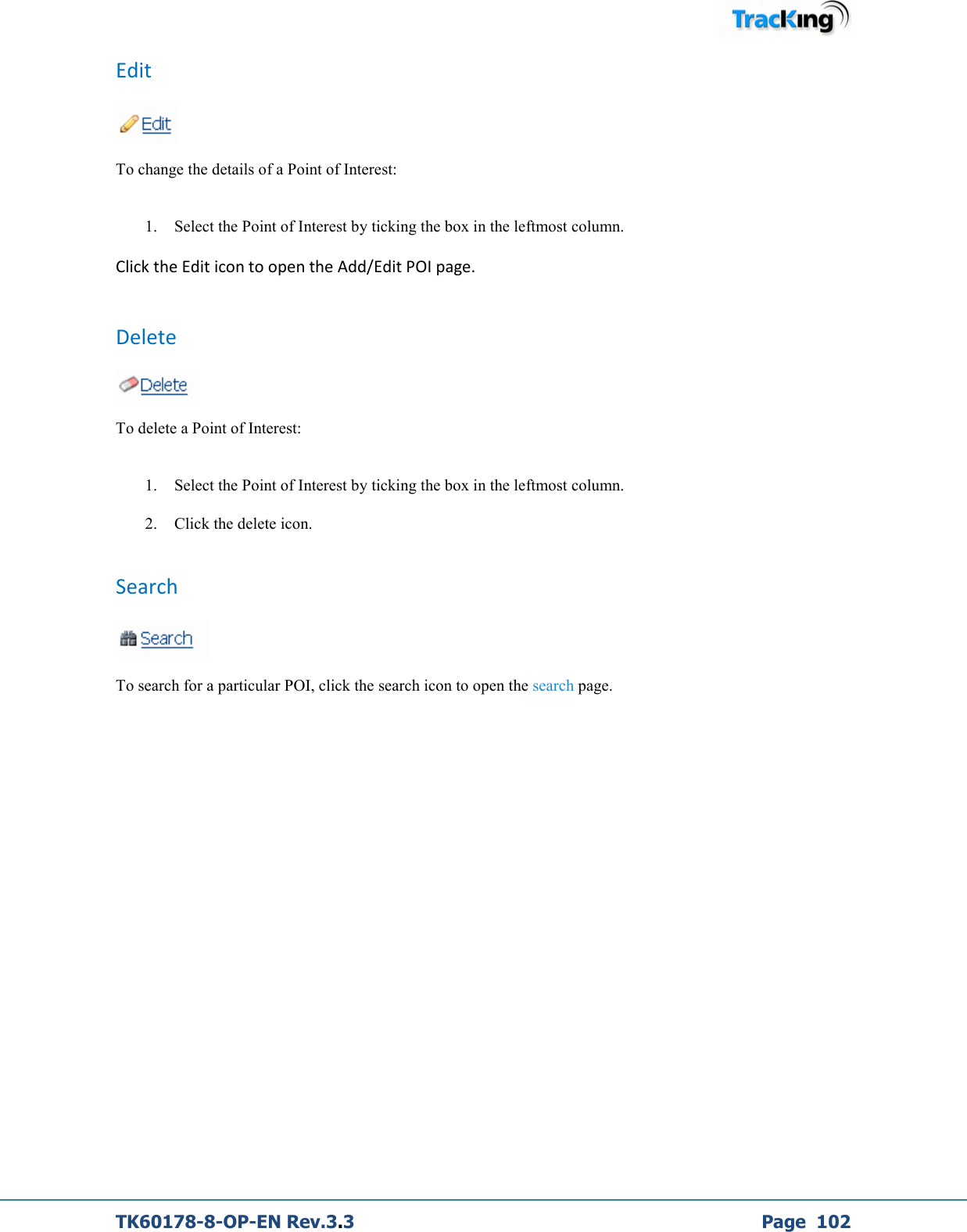  TK60178-8-OP-EN Rev.3.3             Page  102 Edit   To change the details of a Point of Interest:   1. Select the Point of Interest by ticking the box in the leftmost column. Click the Edit icon to open the Add/Edit POI page.  Delete   To delete a Point of Interest:   1. Select the Point of Interest by ticking the box in the leftmost column. 2. Click the delete icon.  Search   To search for a particular POI, click the search icon to open the search page.            