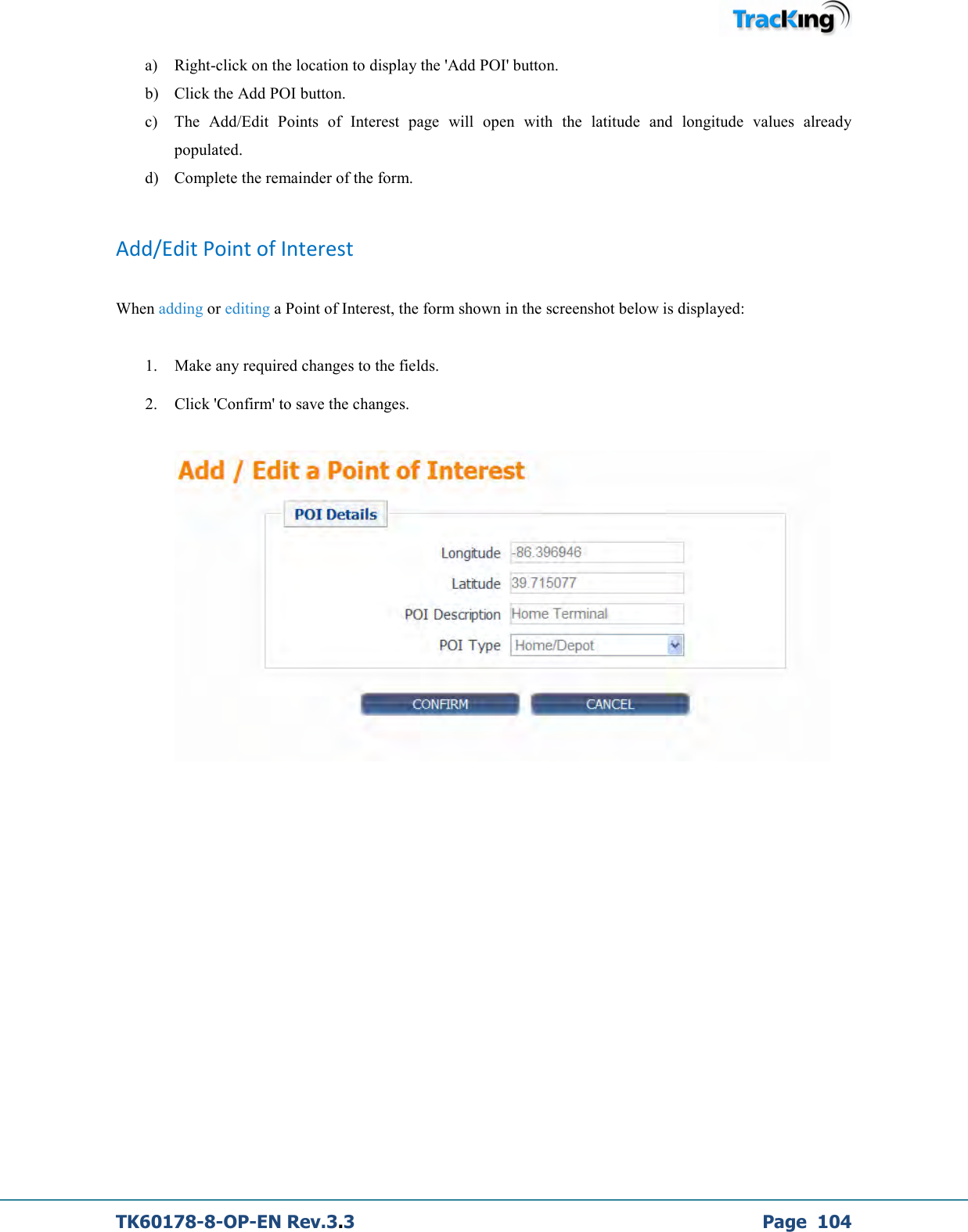  TK60178-8-OP-EN Rev.3.3             Page  104 a) Right-click on the location to display the &apos;Add POI&apos; button. b) Click the Add POI button. c) The  Add/Edit  Points  of  Interest  page  will  open  with  the  latitude  and  longitude  values  already populated. d) Complete the remainder of the form.   Add/Edit Point of Interest  When adding or editing a Point of Interest, the form shown in the screenshot below is displayed:   1. Make any required changes to the fields. 2. Click &apos;Confirm&apos; to save the changes.            