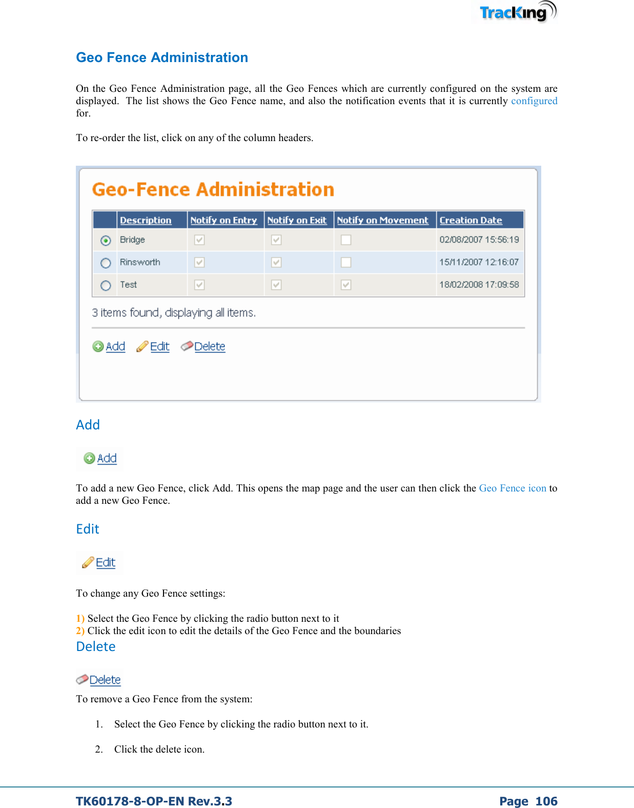  TK60178-8-OP-EN Rev.3.3             Page  106 Geo Fence Administration  On the Geo Fence  Administration page,  all the  Geo Fences  which  are currently configured on the  system are displayed.  The list shows the Geo Fence name, and also the notification events that it is currently configured for.  To re-order the list, click on any of the column headers.    Add   To add a new Geo Fence, click Add. This opens the map page and the user can then click the Geo Fence icon to add a new Geo Fence. Edit   To change any Geo Fence settings: 1) Select the Geo Fence by clicking the radio button next to it 2) Click the edit icon to edit the details of the Geo Fence and the boundaries Delete  To remove a Geo Fence from the system: 1. Select the Geo Fence by clicking the radio button next to it. 2. Click the delete icon. 