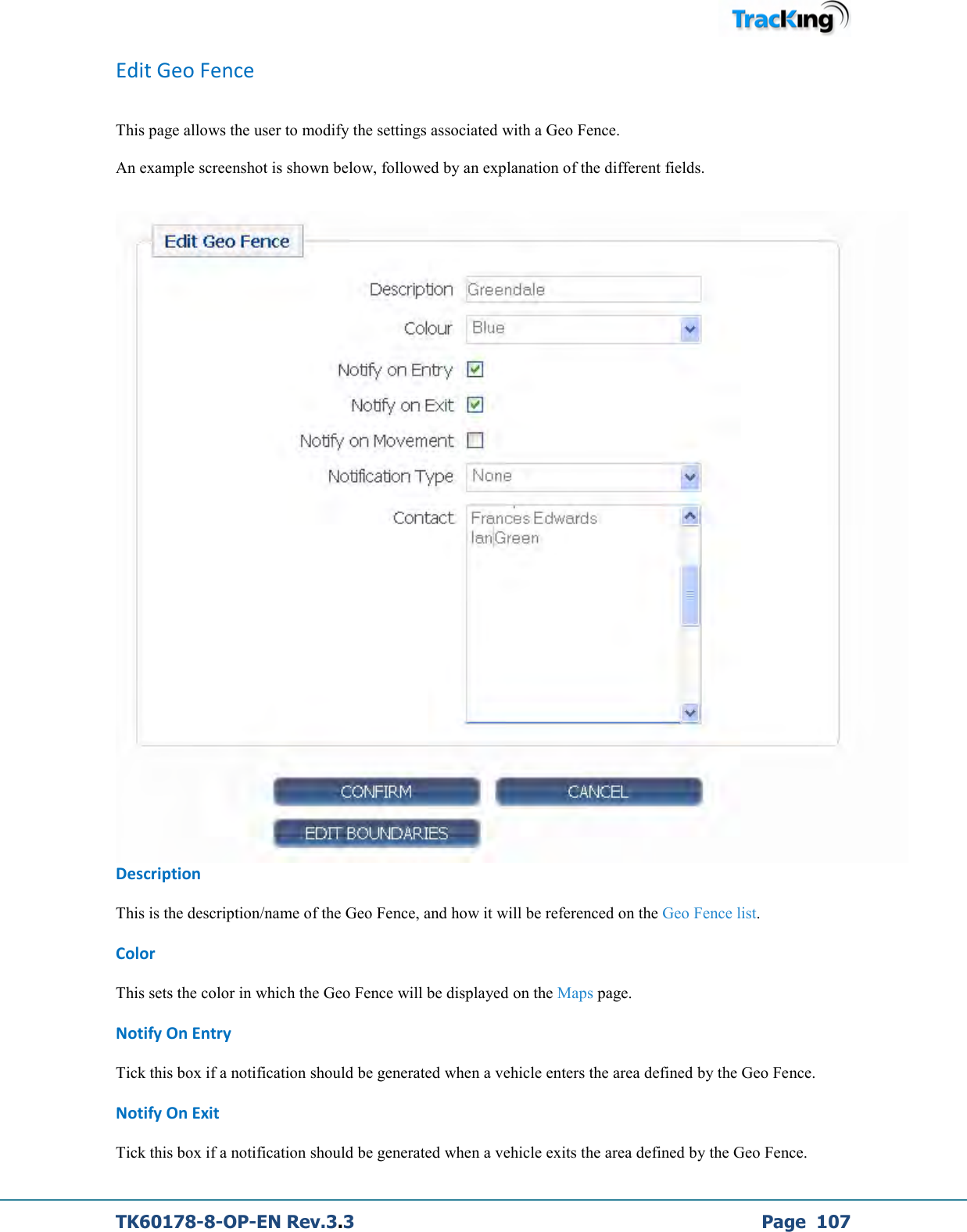  TK60178-8-OP-EN Rev.3.3             Page  107 Edit Geo Fence  This page allows the user to modify the settings associated with a Geo Fence.  An example screenshot is shown below, followed by an explanation of the different fields.   Description This is the description/name of the Geo Fence, and how it will be referenced on the Geo Fence list. Color This sets the color in which the Geo Fence will be displayed on the Maps page. Notify On Entry Tick this box if a notification should be generated when a vehicle enters the area defined by the Geo Fence. Notify On Exit Tick this box if a notification should be generated when a vehicle exits the area defined by the Geo Fence. 