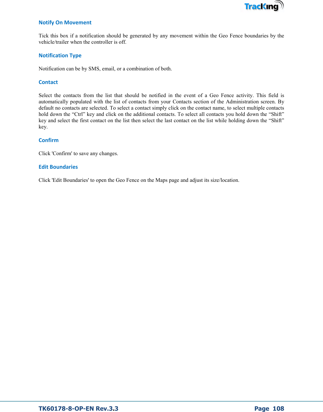  TK60178-8-OP-EN Rev.3.3             Page  108 Notify On Movement Tick this box if a notification should be generated by any movement within the Geo Fence boundaries by the vehicle/trailer when the controller is off. Notification Type Notification can be by SMS, email, or a combination of both. Contact Select  the  contacts  from  the  list  that  should  be  notified  in  the  event  of  a  Geo  Fence  activity.  This  field  is automatically populated  with  the list  of contacts  from your Contacts  section of the  Administration  screen. By default no contacts are selected. To select a contact simply click on the contact name, to select multiple contacts hold down the “Ctrl” key and click on the additional contacts. To select all contacts you hold down the “Shift”  key and select the first contact on the list then select the last contact on the list while holding down the “Shift” key. Confirm Click &apos;Confirm&apos; to save any changes. Edit Boundaries Click &apos;Edit Boundaries&apos; to open the Geo Fence on the Maps page and adjust its size/location.             