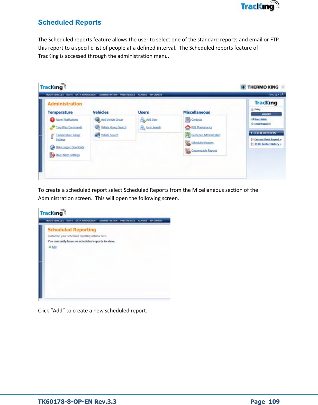  TK60178-8-OP-EN Rev.3.3             Page  109 Scheduled Reports  The Scheduled reports feature allows the user to select one of the standard reports and email or FTP this report to a specific list of people at a defined interval.  The Scheduled reports feature of TracKing is accessed through the administration menu.     To create a scheduled report select Scheduled Reports from the Micellaneous section of the Administration screen.  This will open the following screen.  Click “Add” to create a new scheduled report.   